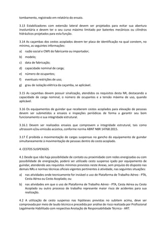 tombamento, registrado em relatório do ensaio.
3.13 Estabilizadores com extensão lateral devem ser projetados para evitar sua abertura
involuntária e devem ter o seu curso máximo limitado por batentes mecânicos ou cilindros
hidráulicos projetados para esta função.
3.14 As caçambas dos cestos acoplados devem ter placa de identificação na qual constem, no
mínimo, as seguintes informações:
a) razão social e CNPJ do fabricante ou importador;
b) modelo;
c) data de fabricação;
d) capacidade nominal de carga;
e) número de ocupantes;
f) eventuais restrições de uso;
g) grau de isolação elétrica da caçamba, se aplicável.
3.15 As caçambas devem possuir sinalização, atendidos os requisitos desta NR, destacando a
capacidade de carga nominal, o número de ocupantes e a tensão máxima de uso, quando
aplicável.
3.16 Os equipamentos de guindar que receberem cestos acoplados para elevação de pessoas
devem ser submetidos a ensaios e inspeções periódicas de forma a garantir seu bom
funcionamento e sua integridade estrutural.
3.16.1 Devem ser realizados ensaios que comprovem a integridade estrutural, tais como
ultrassom e/ou emissão acústica, conforme norma ABNT NBR 14768:2015.
3.17 É proibida a movimentação de cargas suspensas no gancho do equipamento de guindar
simultaneamente à movimentação de pessoas dentro do cesto acoplado.
4. CESTOS SUSPENSOS
4.1 Desde que não haja possibilidade de contato ou proximidade com redes energizadas ou com
possibilidade de energização, poderá ser utilizado cesto suspenso içado por equipamento de
guindar, atendendo aos requisitos mínimos previstos neste Anexo, sem prejuízo do disposto nas
demais NRs e normas técnicas oficiais vigentes pertinentes à atividade, nas seguintes situações:
a) nas atividades onde tecnicamente for inviável o uso de Plataforma de Trabalho Aéreo - PTA,
Cesta Aérea ou Cesto Acoplado; ou
b) nas atividades em que o uso de Plataforma de Trabalho Aéreo - PTA, Cesta Aérea ou Cesto
Acoplado ou outro processo de trabalho represente maior risco de acidentes para sua
realização.
4.2 A utilização de cesto suspenso nas hipóteses previstas no subitem acima, deve ser
comprovada por meio de laudo técnico e precedida por análise de risco realizada por Profissional
Legalmente Habilitado com respectiva Anotação de Responsabilidade Técnica - ART.
 