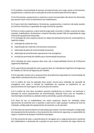 4.3 É proibida a movimentação de pessoas simultaneamente com carga, exceto as ferramentas,
equipamentos e materiais para a execução da tarefa acondicionados de forma segura.
4.4 As ferramentas, equipamentos e materiais a serem transportados não devem ter dimensões
que possam trazer riscos ou desconforto aos trabalhadores.
4.5 O peso total dos trabalhadores, ferramentas, equipamentos e materiais não pode exceder,
em nenhum momento, a capacidade de carga nominal da caçamba.
4.6 Para os cestos suspensos, o peso total da carga içada, incluindo o moitão, conjunto de cabos,
caçamba, trabalhadores, ferramentas e material não deve exceder 50% da capacidade de carga
nominal do equipamento de guindar.
4.7 A utilização de cesto suspenso deverá ser objeto de planejamento formal, contemplando as
seguintes etapas:
a) realização de análise de risco;
b) especificação dos materiais e ferramentas necessárias;
c) elaboração de plano de movimentação de pessoas;
d) elaboração de procedimentos operacionais e de emergência;
e) emissão de permissão de trabalho para movimentação de pessoas.
4.8 A utilização do cesto suspenso deve estar sob a responsabilidade técnica de Profissional
Legalmente Habilitado.
4.9 A supervisão da operação do cesto suspenso deve ser realizada por Engenheiro de Segurança
do Trabalho ou Técnico de Segurança do Trabalho.
4.10 A operação contará com a presença física de profissional capacitado em movimentação de
carga desde o planejamento até a conclusão.
4.11 A análise de risco da operação deve prever recurso para realização de operação de
emergência com vistas à retirada do trabalhador da caçamba ou plataforma ou seu
posicionamento em local seguro em caso de pane do sistema.
4.12 A análise de risco deve considerar possíveis interferências no entorno, em particular a
operação de outros equipamentos de movimentação, devendo nesse caso ser impedida a
movimentação simultânea ou adotado sistema anticolisão, quando utilizadas gruas.
4.13 Antes de içar os trabalhadores nos cestos suspensos, devem ser realizados testes
operacionais de içamento com a caçamba a cada turno e após qualquer mudança de local de
instalação, configuração dos equipamentos de içamento, ou do operador.
4.14 Os testes de içamento devem ser executados para avaliar a correta instalação e configuração
dos equipamentos de içamento, o funcionamento dos sistemas de segurança, as capacidades de
carga e a existência de qualquer interferência perigosa.
4.15 No içamento de teste, a caçamba deve ser carregada com a carga prevista para o içamento
dos trabalhadores e deslocada até a posição em que ocorre o momento de carga máximo da
 