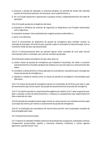 e) provocar a parada da operação ou processo perigoso em período de tempo tão reduzido
quanto tecnicamente possível, sem provocar riscos suplementares; e
f) ter sua função disponível e operacional a qualquer tempo, independentemente do modo de
operação;
12.6.4 A função parada de emergência não deve:
a) prejudicar a eficiência de sistemas de segurança ou dispositivos com funções relacionadas
com a segurança;
b) prejudicar qualquer meio projetado para resgatar pessoas acidentadas; e
c) gerar risco adicional.
12.6.5 O acionamento do dispositivo de parada de emergência deve também resultar na
retenção do acionador, de tal forma que, quando a ação no acionador for descontinuada, este se
mantenha retido até que seja desacionado.
12.6.5.1 O desacionamento deve ser possível apenas como resultado de uma ação manual
intencionada sobre o acionador, por meio de manobra apropriada.
12.6.6 Quando usados acionadores do tipo cabo, deve-se:
a) utilizar chaves de parada de emergência que trabalhem tracionadas, de modo a cessarem
automaticamente as funções perigosas da máquina em caso de ruptura ou afrouxamento dos
cabos;
b) considerar o deslocamento e a força aplicada nos acionadores, necessários para a atuação das
chaves de parada de emergência; e
c) obedecer à distância máxima entre as chaves de parada de emergência recomendada pelo
fabricante.
12.6.7 As chaves de parada de emergência devem ser localizadas de tal forma que todo o cabo
de acionamento seja visível a partir da posição de desacionamento da parada de emergência.
12.6.7.1 Se não for possível o cumprimento da exigência do subitem 12.6.7, deve-se garantir que,
após a atuação e antes do desacionamento, a máquina ou equipamento seja inspecionado em
toda a extensão do cabo.
12.6.8 A parada de emergência deve exigir rearme ou reset manual a ser realizado somente após
a correção do evento que motivou o acionamento da parada de emergência.
12.6.8.1 A localização dos acionadores de rearme deve permitir uma visualização completa da
área protegida pelo cabo.
12.7 Componentes pressurizados.
12.7.1 Devem ser adotadas medidas adicionais de proteção das mangueiras, tubulações e demais
componentes pressurizados sujeitos a eventuais impactos mecânicos e outros agentes
agressivos, quando houver risco.
 