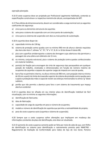operação planejada.
4.16 O cesto suspenso deve ser projetado por Profissional Legalmente Habilitado, contendo as
especificações construtivas e a respectiva memória de cálculo, acompanhadas de ART.
4.17 Para efeitos de dimensionamento, devem ser considerados a carga nominal com os seguintes
coeficientes de segurança:
a) cinco para os elementos estruturais da caçamba;
b) sete para o sistema de suspensão com um único ponto de sustentação;
c) cinco para os sistemas de suspensão com dois ou mais pontos de sustentação.
4.18 A caçamba deve dispor de:
a) capacidade mínima de 136 kg;
b) sistema de proteção contra quedas com no mínimo 990 mm de altura e demais requisitos
dos itens dos itens 7, alíneas “a”, “b”, “d” e “e”, 8, 8.1 e 10 do Anexo III desta NR;
c) piso com superfície antiderrapante e sistema de drenagem cujas aberturas não permitam a
passagem de uma esfera com diâmetro de 15 mm;
d) no mínimo, conjunto estrutural, piso e sistema de proteção contra quedas confeccionados
em material metálico;
e) ponto(s) de fixação para ancoragem de cinto de segurança tipo paraquedista em qualquer
posição de trabalho, sinalizados e dimensionados em função do número máximo de
ocupantes da caçamba e capazes de suportar cargas de impacto em caso de queda;
f) barra fixa no perímetro interno, na altura mínima de 990 mm, com projeção interna mínima
de 50 mm a partir do limite do travessão superior do sistema de proteção contra quedas para
o apoio e proteção das mãos e capaz de resistir aos esforços mencionados na alínea “g” deste
subitem;
g) portão que não permita a abertura para fora e com sistema de travamento que impeça
abertura acidental.
4.19 A caçamba deve ter afixada em seu interior placa de identificação indelével de fácil
visualização, com no mínimo as seguintes informações:
a) identificação do fabricante;
b) data de fabricação;
c) capacidade de carga da caçamba em peso e número de ocupantes;
d) modelo e número de identificação de caçamba que permita a rastreabilidade do projeto;
e) peso do cesto suspenso vazio (caçamba e sistema de suspensão).
4.20 Sempre que o cesto suspenso sofrer alterações que impliquem em mudança das
informações constantes da placa de identificação, esta deve ser atualizada.
4.21 O içamento do cesto suspenso somente pode ser feito por meio de cabo de aço, com fitilho
de identificação ou sistema para identificação e rastreamento previsto pelo INMETRO -
Regulamento de Avaliação da Conformidade para Cabos de Aço de Uso Geral, Portaria
 