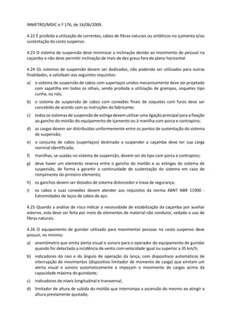 INMETRO/MDIC n.º 176, de 16/06/2009.
4.22 É proibida a utilização de correntes, cabos de fibras naturais ou sintéticos no içamento e/ou
sustentação do cesto suspenso.
4.23 O sistema de suspensão deve minimizar a inclinação devido ao movimento de pessoal na
caçamba e não deve permitir inclinação de mais de dez graus fora do plano horizontal.
4.24 Os sistemas de suspensão devem ser dedicados, não podendo ser utilizados para outras
finalidades, e satisfazer aos seguintes requisitos:
a) o sistema de suspensão de cabos com superlaços unidos mecanicamente deve ser projetado
com sapatilha em todos os olhais, sendo proibida a utilização de grampos, soquetes tipo
cunha, ou nós;
b) o sistema de suspensão de cabos com conexões finais de soquetes com furos deve ser
concebido de acordo com as instruções do fabricante;
c) todos os sistemas de suspensão de eslinga devem utilizar uma ligação principal para a fixação
ao gancho do moitão do equipamento de içamento ou à manilha com porca e contrapino;
d) as cargas devem ser distribuídas uniformemente entre os pontos de sustentação do sistema
de suspensão;
e) o conjunto de cabos (superlaços) destinado a suspender a caçamba deve ter sua carga
nominal identificada;
f) manilhas, se usadas no sistema de suspensão, devem ser do tipo com porca e contrapino;
g) deve haver um elemento reserva entre o gancho do moitão e as eslingas do sistema de
suspensão, de forma a garantir a continuidade de sustentação do sistema em caso de
rompimento do primeiro elemento;
h) os ganchos devem ser dotados de sistema distorcedor e trava de segurança;
i) os cabos e suas conexões devem atender aos requisitos da norma ABNT NBR 11900 -
Extremidades de laços de cabos de aço.
4.25 Quando a análise de risco indicar a necessidade de estabilização da caçamba por auxiliar
externo, esta deve ser feita por meio de elementos de material não condutor, vedado o uso de
fibras naturais.
4.26 O equipamento de guindar utilizado para movimentar pessoas no cesto suspenso deve
possuir, no mínimo:
a) anemômetro que emita alerta visual e sonoro para o operador do equipamento de guindar
quando for detectada a incidência de vento com velocidade igual ou superior a 35 km/h;
b) indicadores do raio e do ângulo de operação da lança, com dispositivos automáticos de
interrupção de movimentos (dispositivo limitador de momento de carga) que emitam um
alerta visual e sonoro automaticamente e impeçam o movimento de cargas acima da
capacidade máxima do guindaste;
c) indicadores de níveis longitudinal e transversal;
d) limitador de altura de subida do moitão que interrompa a ascensão do mesmo ao atingir a
altura previamente ajustada;
 