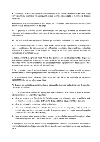 4.39 Placas ou cartazes contendo a representação dos sinais de mão devem ser afixados de modo
visível dentro da caçamba e em quaisquer locais de controle e sinalização de movimento do cesto
suspenso.
4.40 Dentre os ocupantes do cesto, pelo menos um trabalhador deve ser capacitado em código
de sinalização de movimentação de carga.
4.41 É proibido o trabalho durante tempestades com descargas elétricas ou em condições
climáticas adversas ou qualquer outra condição metrológica que possa afetar a segurança dos
trabalhadores.
4.42 Na utilização do cesto suspenso, deve ser garantido distanciamento das redes energizadas.
5. Os sistemas de segurança previstos neste Anexo devem atingir a performance de segurança
com a combinação de componentes de diferentes tecnologias (ex: mecânica, hidráulica,
pneumática e eletrônica), e da seleção da categoria de cada componente levando em
consideração a tecnologia usada.
6. Toda documentação prevista neste Anexo deve permanecer no estabelecimento à disposição
dos Auditores Fiscais do Trabalho, dos representantes da Comissão Interna de Prevenção de
Acidentes - CIPA e dos representantes das Entidades Sindicais representativas da categoria, sendo
arquivada por um período mínimo de 5 (cinco) anos.
7. Para operações específicas de transbordo em plataformas marítimas, deve ser utilizada a cesta
de transferência homologada pela Diretoria de Portos e Costas - DPC da Marinha do Brasil.
7.1 A equipe de trabalho deve ser capacitada com Curso Básico de Segurança de Plataforma
(NORMAM 24) e portar colete salva-vidas.
7.2 Devem ser realizados procedimentos de adequação da embarcação, área livre de convés e
condições ambientais.
7.3 O uso de Cesto Suspenso parao transbordo de pessoas entre cais e embarcação, deve atender,
adicionalmente, aos seguintes requisitos:
a) deve ser emitida uma Permissão de Trabalho para a operação, cujo prazo de validade será,
no máximo, aquele da jornada de trabalho do operador do equipamento de guindar;
b) deve ser registrado o nome de cada transbordado;
c) deve ser realizada, antes da entrada dos transbordados na caçamba, tanto a bordo da
embarcação quanto no cais, uma instrução de segurança sobre as regras a serem observadas
pelos mesmos durante o transbordo;
d) para atividades sobre a água, todas as pessoas transbordadas devem utilizar coletes salva-
vidas homologados pela Diretoria de Portos e Costas da Marinha do Brasil.
8. Serviços de manutenção de instalações energizadas de linhas de transmissão e barramentos
energizados para trabalhos ao potencial devem atender aos requisitos de segurança previstos na
NR-10.
 