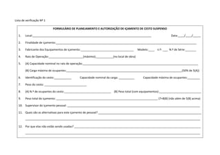 Lista de verificação Nº 1
FORMULÁRIO DE PLANEJAMENTO E AUTORIZAÇÃO DE IÇAMENTO DE CESTO SUSPENSO
1. Local:____________________________________________________________________________ Data:____/____/_____
2. Finalidade de içamento:__________________________________________________________________________________________
3. Fabricante dos Equipamentos de içamento:__________________________________ Modelo:____ n.º: ____N.º de Série:_______
4. Raio de Operação:______________________(máximo);___________(no local de obra)
5. (A) Capacidade nominal no raio de operação:__________________________________________________________________________
(B) Carga máxima de ocupantes:__________________________________________________________________________(50% de 5(A))
6. Identificação do cesto:___________ Capacidade nominal da carga: __________ Capacidade máxima de ocupantes:________
7. Peso do cesto: ___________________________
8. (A) N.º de ocupantes do cesto:______________________________ (B) Peso total (com equipamentos):___________________________
9. Peso total do içamento: _________________________________________________________________ (7+8(B) (não além de 5(B) acima)
10. Supervisor do içamento pessoal: _____________________________________________________________________________________
11. Quais são as alternativas para este içamento de pessoal? __________________________________________________________________
________________________________________________________________________________________________________________
12. Por que elas não estão sendo usadas? _________________________________________________________________________________
________________________________________________________________________________________________________________
 
