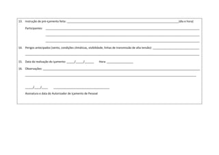13. Instrução de pré-içamento feita: ________________________________________________________________________(dia e hora)
Participantes: ___________________________________________________________________________________________________
___________________________________________________________________________________________________
___________________________________________________________________________________________________
14. Perigos antecipados (vento, condições climáticas, visibilidade, linhas de transmissão de alta tensão): ______________________________
________________________________________________________________________________________________________________
15. Data da realização do içamento: _____/_____/______ Hora: _________________
16. Observações: _____________________________________________________________________________________________________
______________________________________________________________________________________________________________
_____/____/____ ____________________________________
Assinatura e data do Autorizador de Içamento de Pessoal
 