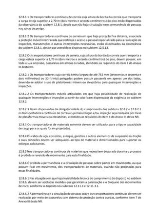 12.8.1.1 Os transportadores contínuos de correia cuja altura da borda da correia que transporta
a carga esteja superior a 2,70 m (dois metros e setenta centímetros) do piso estão dispensados
da observância do subitem 12.8.1, desde que não haja circulação nem permanência de pessoas
nas zonas de perigo.
12.8.1.2 Os transportadores contínuos de correia em que haja proteção fixa distante, associada
a proteção móvel intertravada que restrinja o acesso a pessoal especializado para a realização de
inspeções, manutenções e outras intervenções necessárias, estão dispensados da observância
do subitem 12.8.1, desde que atendido o disposto no subitem 12.5.13.
12.8.2 Os transportadores contínuos de correia, cuja altura da borda da correia que transporta a
carga esteja superior a 2,70 m (dois metros e setenta centímetros) do piso, devem possuir, em
toda a sua extensão, passarelas em ambos os lados, atendidos os requisitos do item 3 do Anexo
III desta NR.
12.8.2.1 Os transportadores cuja correia tenha largura de até 762 mm (setecentos e sessenta e
dois milímetros) ou 30 (trinta) polegadas podem possuir passarela em apenas um dos lados,
devendo-se adotar o uso de plataformas móveis ou elevatórias para quaisquer intervenções e
inspeções.
12.8.2.2 Os transportadores móveis articulados em que haja possibilidade de realização de
quaisquer intervenções e inspeções a partir do solo ficam dispensados da exigência do subitem
12.8.2.
12.8.2.3 Ficam dispensados da obrigatoriedade do cumprimento dos subitens 12.8.2 e 12.8.2.1
os transportadores contínuos de correia cuja manutenção e/ou inspeção seja realizada por meio
de plataformas móveis ou elevatórias, atendidos os requisitos do item 4 do Anexo III desta NR.
12.8.3 Os transportadores de materiais somente devem ser utilizados para o tipo e capacidade
de carga para os quais foram projetados.
12.8.4 Os cabos de aço, correntes, eslingas, ganchos e outros elementos de suspensão ou tração
e suas conexões devem ser adequados ao tipo de material e dimensionados para suportar os
esforços solicitantes.
12.8.5 Nos transportadores contínuos de materiais que necessitem de parada durante o processo
é proibida a reversão de movimento para esta finalidade.
12.8.6 É proibida a permanência e a circulação de pessoas sobre partes em movimento, ou que
possam ficar em movimento, dos transportadores de materiais, quando não projetadas para
essas finalidades.
12.8.6.1 Nas situações em que haja inviabilidade técnica do cumprimento do disposto no subitem
12.8.6, devem ser adotadas medidas que garantam a paralisação e o bloqueio dos movimentos
de risco, conforme o disposto nos subitens 12.11.3 e 12.11.3.1.
12.8.6.2 A permanência e a circulação de pessoas sobre os transportadores contínuos devem ser
realizadas por meio de passarelas com sistema de proteção contra quedas, conforme item 7 do
Anexo III desta NR.
 