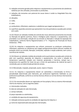 b) radiações ionizantes geradas pelas máquinas e equipamentos ou provenientes de substâncias
radiativas por eles utilizadas, processadas ou produzidas;
c) radiações não ionizantes com potencial de causar danos à saúde ou integridade física dos
trabalhadores;
d) vibrações;
e) ruído;
f) calor;
g) combustíveis, inflamáveis, explosivos e substâncias que reagem perigosamente; e
h) superfícies aquecidas acessíveis que apresentem risco de queimaduras causadas pelo contato
com a pele.
12.10.2 Devem ser adotadas medidas de controle dos riscos adicionais provenientes da emissão
ou liberação de agentes químicos, físicos e biológicos pelas máquinas e equipamentos, com
prioridade à sua eliminação, redução de sua emissão ou liberação e redução da exposição dos
trabalhadores, conforme Norma Regulamentadora n.º 9 - Programa de Prevenção de Riscos
Ambientais - PPRA.
12.10.3 As máquinas e equipamentos que utilizem, processem ou produzam combustíveis,
inflamáveis, explosivos ou substâncias que reagem perigosamente devem oferecer medidas de
proteção contra sua emissão, liberação, combustão, explosão e reação acidentais, bem como a
ocorrência de incêndio.
12.10.4 Devem ser adotadas medidas de proteção contra queimaduras causadas pelo contato da
pele com superfícies aquecidas de máquinas e equipamentos, tais como a redução da
temperatura superficial, isolação com materiais apropriados e barreiras, sempre que a
temperatura da superfície for maior do que o limiar de queimaduras do material do qual é
constituída, para um determinado período de contato.
12.11 Manutenção, inspeção, preparação, ajuste, reparo e limpeza.
12.11.1 As máquinas e equipamentos devem ser submetidos a manutenções na forma e
periodicidade determinada pelo fabricante, por profissional legalmente habilitado ou por
profissional qualificado, conforme as normas técnicas oficiais ou normas técnicas internacionais
aplicáveis.
12.11.2 As manutenções devem ser registradas em livro próprio, ficha ou sistema informatizado
interno da empresa, com os seguintes dados:
a) intervenções realizadas;
b) data da realização de cada intervenção;
c) serviço realizado;
d) peças reparadas ou substituídas;
e) condições de segurança do equipamento;
f) indicação conclusiva quanto às condições de segurança da máquina; e
g) nome do responsável pela execução das intervenções.
 