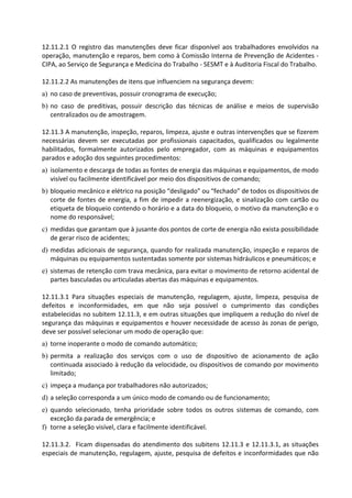12.11.2.1 O registro das manutenções deve ficar disponível aos trabalhadores envolvidos na
operação, manutenção e reparos, bem como à Comissão Interna de Prevenção de Acidentes -
CIPA, ao Serviço de Segurança e Medicina do Trabalho - SESMT e à Auditoria Fiscal do Trabalho.
12.11.2.2 As manutenções de itens que influenciem na segurança devem:
a) no caso de preventivas, possuir cronograma de execução;
b) no caso de preditivas, possuir descrição das técnicas de análise e meios de supervisão
centralizados ou de amostragem.
12.11.3 A manutenção, inspeção, reparos, limpeza, ajuste e outras intervenções que se fizerem
necessárias devem ser executadas por profissionais capacitados, qualificados ou legalmente
habilitados, formalmente autorizados pelo empregador, com as máquinas e equipamentos
parados e adoção dos seguintes procedimentos:
a) isolamento e descarga de todas as fontes de energia das máquinas e equipamentos, de modo
visível ou facilmente identificável por meio dos dispositivos de comando;
b) bloqueio mecânico e elétrico na posição “desligado” ou “fechado” de todos os dispositivos de
corte de fontes de energia, a fim de impedir a reenergização, e sinalização com cartão ou
etiqueta de bloqueio contendo o horário e a data do bloqueio, o motivo da manutenção e o
nome do responsável;
c) medidas que garantam que à jusante dos pontos de corte de energia não exista possibilidade
de gerar risco de acidentes;
d) medidas adicionais de segurança, quando for realizada manutenção, inspeção e reparos de
máquinas ou equipamentos sustentadas somente por sistemas hidráulicos e pneumáticos; e
e) sistemas de retenção com trava mecânica, para evitar o movimento de retorno acidental de
partes basculadas ou articuladas abertas das máquinas e equipamentos.
12.11.3.1 Para situações especiais de manutenção, regulagem, ajuste, limpeza, pesquisa de
defeitos e inconformidades, em que não seja possível o cumprimento das condições
estabelecidas no subitem 12.11.3, e em outras situações que impliquem a redução do nível de
segurança das máquinas e equipamentos e houver necessidade de acesso às zonas de perigo,
deve ser possível selecionar um modo de operação que:
a) torne inoperante o modo de comando automático;
b) permita a realização dos serviços com o uso de dispositivo de acionamento de ação
continuada associado à redução da velocidade, ou dispositivos de comando por movimento
limitado;
c) impeça a mudança por trabalhadores não autorizados;
d) a seleção corresponda a um único modo de comando ou de funcionamento;
e) quando selecionado, tenha prioridade sobre todos os outros sistemas de comando, com
exceção da parada de emergência; e
f) torne a seleção visível, clara e facilmente identificável.
12.11.3.2. Ficam dispensadas do atendimento dos subitens 12.11.3 e 12.11.3.1, as situações
especiais de manutenção, regulagem, ajuste, pesquisa de defeitos e inconformidades que não
 