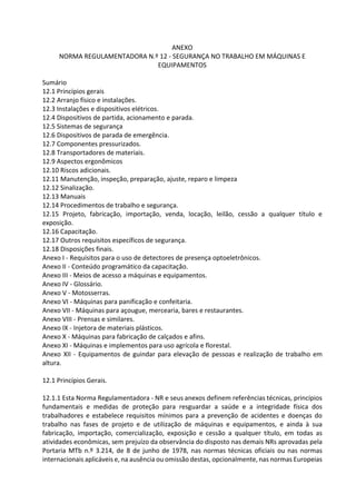 ANEXO
NORMA REGULAMENTADORA N.º 12 - SEGURANÇA NO TRABALHO EM MÁQUINAS E
EQUIPAMENTOS
Sumário
12.1 Princípios gerais
12.2 Arranjo físico e instalações.
12.3 Instalações e dispositivos elétricos.
12.4 Dispositivos de partida, acionamento e parada.
12.5 Sistemas de segurança
12.6 Dispositivos de parada de emergência.
12.7 Componentes pressurizados.
12.8 Transportadores de materiais.
12.9 Aspectos ergonômicos
12.10 Riscos adicionais.
12.11 Manutenção, inspeção, preparação, ajuste, reparo e limpeza
12.12 Sinalização.
12.13 Manuais
12.14 Procedimentos de trabalho e segurança.
12.15 Projeto, fabricação, importação, venda, locação, leilão, cessão a qualquer título e
exposição.
12.16 Capacitação.
12.17 Outros requisitos específicos de segurança.
12.18 Disposições finais.
Anexo I - Requisitos para o uso de detectores de presença optoeletrônicos.
Anexo II - Conteúdo programático da capacitação.
Anexo III - Meios de acesso a máquinas e equipamentos.
Anexo IV - Glossário.
Anexo V - Motosserras.
Anexo VI - Máquinas para panificação e confeitaria.
Anexo VII - Máquinas para açougue, mercearia, bares e restaurantes.
Anexo VIII - Prensas e similares.
Anexo IX - Injetora de materiais plásticos.
Anexo X - Máquinas para fabricação de calçados e afins.
Anexo XI - Máquinas e implementos para uso agrícola e florestal.
Anexo XII - Equipamentos de guindar para elevação de pessoas e realização de trabalho em
altura.
12.1 Princípios Gerais.
12.1.1 Esta Norma Regulamentadora - NR e seus anexos definem referências técnicas, princípios
fundamentais e medidas de proteção para resguardar a saúde e a integridade física dos
trabalhadores e estabelece requisitos mínimos para a prevenção de acidentes e doenças do
trabalho nas fases de projeto e de utilização de máquinas e equipamentos, e ainda à sua
fabricação, importação, comercialização, exposição e cessão a qualquer título, em todas as
atividades econômicas, sem prejuízo da observância do disposto nas demais NRs aprovadas pela
Portaria MTb n.º 3.214, de 8 de junho de 1978, nas normas técnicas oficiais ou nas normas
internacionais aplicáveis e, na ausência ou omissão destas, opcionalmente, nas normas Europeias
 