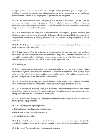 ofereçam riscos às pessoas envolvidas na realização destas atividades, que não impliquem na
redução do nível de segurança e que não necessitem de acesso às zonas de perigo, desde que
executadas sob supervisão do empregador ou pessoa por ele designada.
12.11.3.3 Na impossibilidade técnica da aplicação das medidas dos subitens 12.11.3 e 12.11.3.1,
em função de inércia térmica do processo, podem ser adotadas outras medidas de segurança,
desde que sejam planejadas e gerenciadas por profissional legalmente habilitado e resguardem
a segurança e a saúde dos trabalhadores.
12.11.4 A manutenção de máquinas e equipamentos contemplará, quando indicado pelo
fabricante, dentre outros itens, a realização de Ensaios Não Destrutivos - ENDs, nas estruturas e
componentes submetidos a solicitações de força e cuja ruptura ou desgaste possa ocasionar
acidentes.
12.11.4.1 Os ENDs, quando realizados, devem atender às normas técnicas oficiais ou normas
técnicas internacionais aplicáveis.
12.11.5 Nas manutenções das máquinas e equipamentos, sempre que detectado qualquer
defeito em peça ou componente que comprometa a segurança, deve ser providenciada sua
reparação ou substituição imediata por outra peça ou componente original ou equivalente, de
modo a garantir as mesmas características e condições seguras de uso.
12.12 Sinalização.
12.12.1 As máquinas e equipamentos, bem como as instalações em que se encontram, devem
possuir sinalização de segurança para advertir os trabalhadores e terceiros sobre os riscos a que
estão expostos, as instruções de operação e manutenção e outras informações necessárias para
garantir a integridade física e a saúde dos trabalhadores.
12.12.1.1 A sinalização de segurança compreende a utilização de cores, símbolos, inscrições,
sinais luminosos ou sonoros, entre outras formas de comunicação de mesma eficácia.
12.12.1.2 A sinalização, inclusive cores, das máquinas e equipamentos utilizados nos setores
alimentícios, médico e farmacêutico deve respeitar a legislação sanitária vigente, sem prejuízo
da segurança e saúde dos trabalhadores ou terceiros.
12.12.1.3 A sinalização de segurança deve ser adotada em todas as fases de utilização e vida útil
das máquinas e equipamentos.
12.12.2 A sinalização de segurança deve:
a) ficar destacada na máquina ou equipamento;
b) ficar em localização claramente visível; e
c) ser de fácil compreensão.
12.12.3 Os símbolos, inscrições e sinais luminosos e sonoros devem seguir os padrões
estabelecidos pelas normas técnicas oficiais ou pelas normas técnicas internacionais aplicáveis.
12.12.4 As inscrições das máquinas e equipamentos devem:
 