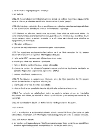 a) ser escritas na língua portuguesa (Brasil); e
b) ser legíveis.
12.12.4.1 As inscrições devem indicar claramente o risco e a parte da máquina ou equipamento
a que se referem, e não deve ser utilizada somente a inscrição de “perigo”.
12.12.5 As inscrições e símbolos devem ser utilizados nas máquinas e equipamentos para indicar
as suas especificações e limitações técnicas fundamentais à segurança.
12.12.6 Devem ser adotados, sempre que necessário, sinais ativos de aviso ou de alerta, tais
como sinais luminosos e sonoros intermitentes, que indiquem a iminência ou a ocorrência de um
evento perigoso, como a partida, a parada ou a velocidade excessiva de uma máquina ou
equipamento, de modo que:
a) não sejam ambíguos; e
b) possam ser inequivocamente reconhecidos pelos trabalhadores.
12.12.7 As máquinas e equipamentos fabricados a partir de 24 de dezembro de 2011 devem
possuir em local visível as seguintes informações indeléveis:
a) razão social, CNPJ e endereço do fabricante ou importador;
b) informação sobre tipo, modelo e capacidade;
c) número de série ou identificação, e ano de fabricação;
d) número de registro do fabricante/importador ou do profissional legalmente habilitado no
Conselho Regional de Engenharia e Agronomia - CREA; e
e) peso da máquina ou equipamento.
12.12.7.1 As máquinas e equipamentos fabricados antes de 24 de dezembro de 2011 devem
possuir em local visível as seguintes informações:
a) informação sobre tipo, modelo e capacidade;
b) número de série ou, quando inexistente, identificação atribuída pela empresa.
12.12.8 Para advertir os trabalhadores sobre os possíveis perigos, devem ser instalados
dispositivos indicadores, se necessária a leitura qualitativa ou quantitativa para o controle de
segurança.
12.12.8.1 Os indicadores devem ser de fácil leitura e distinguíveis uns dos outros.
12.13 Manuais.
12.13.1 As máquinas e equipamentos devem possuir manual de instruções fornecido pelo
fabricante ou importador, com informações relativas à segurança em todas as fases de utilização.
12.13.2 Os manuais devem:
a) ser escritos na língua portuguesa (Brasil), com caracteres de tipo e tamanho que possibilitem
a melhor legibilidade possível, acompanhado das ilustrações explicativas;
 