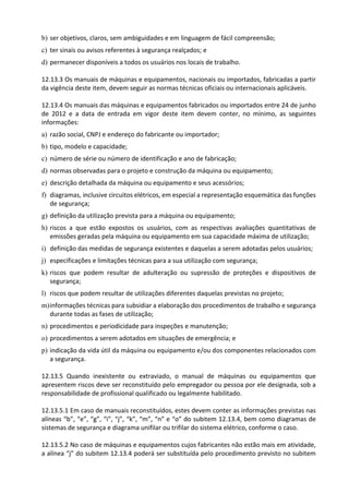 b) ser objetivos, claros, sem ambiguidades e em linguagem de fácil compreensão;
c) ter sinais ou avisos referentes à segurança realçados; e
d) permanecer disponíveis a todos os usuários nos locais de trabalho.
12.13.3 Os manuais de máquinas e equipamentos, nacionais ou importados, fabricadas a partir
da vigência deste item, devem seguir as normas técnicas oficiais ou internacionais aplicáveis.
12.13.4 Os manuais das máquinas e equipamentos fabricados ou importados entre 24 de junho
de 2012 e a data de entrada em vigor deste item devem conter, no mínimo, as seguintes
informações:
a) razão social, CNPJ e endereço do fabricante ou importador;
b) tipo, modelo e capacidade;
c) número de série ou número de identificação e ano de fabricação;
d) normas observadas para o projeto e construção da máquina ou equipamento;
e) descrição detalhada da máquina ou equipamento e seus acessórios;
f) diagramas, inclusive circuitos elétricos, em especial a representação esquemática das funções
de segurança;
g) definição da utilização prevista para a máquina ou equipamento;
h) riscos a que estão expostos os usuários, com as respectivas avaliações quantitativas de
emissões geradas pela máquina ou equipamento em sua capacidade máxima de utilização;
i) definição das medidas de segurança existentes e daquelas a serem adotadas pelos usuários;
j) especificações e limitações técnicas para a sua utilização com segurança;
k) riscos que podem resultar de adulteração ou supressão de proteções e dispositivos de
segurança;
l) riscos que podem resultar de utilizações diferentes daquelas previstas no projeto;
m)informações técnicas para subsidiar a elaboração dos procedimentos de trabalho e segurança
durante todas as fases de utilização;
n) procedimentos e periodicidade para inspeções e manutenção;
o) procedimentos a serem adotados em situações de emergência; e
p) indicação da vida útil da máquina ou equipamento e/ou dos componentes relacionados com
a segurança.
12.13.5 Quando inexistente ou extraviado, o manual de máquinas ou equipamentos que
apresentem riscos deve ser reconstituído pelo empregador ou pessoa por ele designada, sob a
responsabilidade de profissional qualificado ou legalmente habilitado.
12.13.5.1 Em caso de manuais reconstituídos, estes devem conter as informações previstas nas
alíneas “b”, “e”, “g”, “i”, “j”, “k”, “m”, “n” e “o” do subitem 12.13.4, bem como diagramas de
sistemas de segurança e diagrama unifilar ou trifilar do sistema elétrico, conforme o caso.
12.13.5.2 No caso de máquinas e equipamentos cujos fabricantes não estão mais em atividade,
a alínea “j” do subitem 12.13.4 poderá ser substituída pelo procedimento previsto no subitem
 