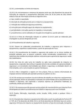 12.14.1, contemplados os limites da máquina.
12.13.5.3 As microempresas e empresas de pequeno porte que não disponham de manual de
instruções de máquinas e equipamentos fabricados antes de 24 de junho de 2012 devem
elaborar ficha de informação contendo os seguintes itens:
a) tipo, modelo e capacidade;
b) descrição da utilização prevista para a máquina ou equipamento;
c) indicação das medidas de segurança existentes;
d) instruções para utilização segura da máquina ou equipamento;
e) periodicidade e instruções quanto às inspeções e manutenção;
f) procedimentos a serem adotados em situações de emergência, quando aplicável.
12.13.5.3.1 A ficha de informação indicada no subitem 12.13.5.3 pode ser elaborada pelo
empregador ou pessoa designada por este.
12.14 Procedimentos de trabalho e segurança.
12.14.1 Devem ser elaborados procedimentos de trabalho e segurança para máquinas e
equipamentos, específicos e padronizados, a partir da apreciação de riscos.
12.14.1.1 Os procedimentos de trabalho e segurança não podem ser as únicas medidas de
proteção adotadas para se prevenir acidentes, sendo considerados complementos e não
substitutos das medidas de proteção coletivas necessárias para a garantia da segurança e saúde
dos trabalhadores.
12.14.2 Ao início de cada turno de trabalho ou após nova preparação da máquina ou
equipamento, o operador deve efetuar inspeção rotineira das condições de operacionalidade e
segurança e, se constatadas anormalidades que afetem a segurança, as atividades devem ser
interrompidas, com a comunicação ao superior hierárquico.
12.14.2.1 Não é obrigatório o registro em livro próprio, ficha ou sistema informatizado da
inspeção rotineira realizada pelo operador prevista no subitem 12.14.2.
12.14.3 Os serviços que envolvam risco de acidentes de trabalho em máquinas e equipamentos,
exceto operação, devem ser planejados e realizados em conformidade com os procedimentos de
trabalho e segurança, sob supervisão e anuência expressa de profissional habilitado ou
qualificado, desde que autorizados.
12.14.3.1 As empresas que não possuem serviço próprio de manutenção de suas máquinas ficam
desobrigadas de elaborar procedimentos de trabalho e segurança para essa finalidade.
12.15 Projeto, fabricação, importação, venda, locação, leilão, cessão a qualquer título e
exposição.
12.15.1 O projeto das máquinas e equipamentos fabricados a partir da publicação da Portaria SIT
n.º 197, de 17 de dezembro de 2010, D.O.U. de 24 de dezembro de 2010 deve levar em conta a
segurança intrínseca da máquina ou equipamento durante as fases de construção, transporte,
 