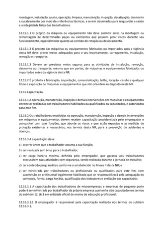 montagem, instalação, ajuste, operação, limpeza, manutenção, inspeção, desativação, desmonte
e sucateamento por meio das referências técnicas, a serem observadas para resguardar a saúde
e a integridade física dos trabalhadores.
12.15.1.1 O projeto da máquina ou equipamento não deve permitir erros na montagem ou
remontagem de determinadas peças ou elementos que possam gerar riscos durante seu
funcionamento, especialmente quanto ao sentido de rotação ou deslocamento.
12.15.1.2 O projeto das máquinas ou equipamentos fabricados ou importados após a vigência
desta NR deve prever meios adequados para o seu levantamento, carregamento, instalação,
remoção e transporte.
12.15.1.3 Devem ser previstos meios seguros para as atividades de instalação, remoção,
desmonte ou transporte, mesmo que em partes, de máquinas e equipamentos fabricados ou
importados antes da vigência desta NR.
12.15.2 É proibida a fabricação, importação, comercialização, leilão, locação, cessão a qualquer
título e exposição de máquinas e equipamentos que não atendam ao disposto nesta NR.
12.16 Capacitação.
12.16.1 A operação, manutenção, inspeção e demais intervenções em máquinas e equipamentos
devem ser realizadas por trabalhadores habilitados ou qualificados ou capacitados, e autorizados
para este fim.
12.16.2 Os trabalhadores envolvidos na operação, manutenção, inspeção e demais intervenções
em máquinas e equipamentos devem receber capacitação providenciada pelo empregador e
compatível com suas funções, que aborde os riscos a que estão expostos e as medidas de
proteção existentes e necessárias, nos termos desta NR, para a prevenção de acidentes e
doenças.
12.16.3 A capacitação deve:
a) ocorrer antes que o trabalhador assuma a sua função;
b) ser realizada sem ônus para o trabalhador;
c) ter carga horária mínima, definida pelo empregador, que garanta aos trabalhadores
executarem suas atividades com segurança, sendo realizada durante a jornada de trabalho;
d) ter conteúdo programático conforme o estabelecido no Anexo II desta NR; e
e) ser ministrada por trabalhadores ou profissionais ou qualificados para este fim, com
supervisão de profissional legalmente habilitado que se responsabilizará pela adequação do
conteúdo, forma, carga horária, qualificação dos instrutores e avaliação dos capacitados.
12.16.3.1 A capacitação dos trabalhadores de microempresas e empresas de pequeno porte
poderá ser ministrada por trabalhador da própria empresa que tenha sido capacitado nos termos
do subitem 12.16.3 em entidade oficial de ensino de educação profissional.
12.16.3.1.1 O empregador é responsável pela capacitação realizada nos termos do subitem
12.16.3.1.
 
