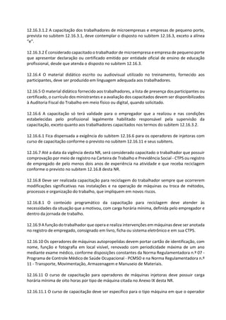 12.16.3.1.2 A capacitação dos trabalhadores de microempresas e empresas de pequeno porte,
prevista no subitem 12.16.3.1, deve contemplar o disposto no subitem 12.16.3, exceto a alínea
“e”.
12.16.3.2 É considerado capacitado o trabalhador de microempresa e empresa de pequeno porte
que apresentar declaração ou certificado emitido por entidade oficial de ensino de educação
profissional, desde que atenda o disposto no subitem 12.16.3.
12.16.4 O material didático escrito ou audiovisual utilizado no treinamento, fornecido aos
participantes, deve ser produzido em linguagem adequada aos trabalhadores.
12.16.5 O material didático fornecido aos trabalhadores, a lista de presença dos participantes ou
certificado, o currículo dos ministrantes e a avaliação dos capacitados devem ser disponibilizados
à Auditoria Fiscal do Trabalho em meio físico ou digital, quando solicitado.
12.16.6 A capacitação só terá validade para o empregador que a realizou e nas condições
estabelecidas pelo profissional legalmente habilitado responsável pela supervisão da
capacitação, exceto quanto aos trabalhadores capacitados nos termos do subitem 12.16.3.2.
12.16.6.1 Fica dispensada a exigência do subitem 12.16.6 para os operadores de injetoras com
curso de capacitação conforme o previsto no subitem 12.16.11 e seus subitens.
12.16.7 Até a data da vigência desta NR, será considerado capacitado o trabalhador que possuir
comprovação por meio de registro na Carteira de Trabalho e Previdência Social - CTPS ou registro
de empregado de pelo menos dois anos de experiência na atividade e que receba reciclagem
conforme o previsto no subitem 12.16.8 desta NR.
12.16.8 Deve ser realizada capacitação para reciclagem do trabalhador sempre que ocorrerem
modificações significativas nas instalações e na operação de máquinas ou troca de métodos,
processos e organização do trabalho, que impliquem em novos riscos.
12.16.8.1 O conteúdo programático da capacitação para reciclagem deve atender às
necessidades da situação que a motivou, com carga horária mínima, definida pelo empregador e
dentro da jornada de trabalho.
12.16.9 A função do trabalhador que opera e realiza intervenções em máquinas deve ser anotada
no registro de empregado, consignado em livro, ficha ou sistema eletrônico e em sua CTPS.
12.16.10 Os operadores de máquinas autopropelidas devem portar cartão de identificação, com
nome, função e fotografia em local visível, renovado com periodicidade máxima de um ano
mediante exame médico, conforme disposições constantes da Norma Regulamentadora n.º 07 -
Programa de Controle Médico de Saúde Ocupacional - PCMSO e na Norma Regulamentadora n.º
11 - Transporte, Movimentação, Armazenagem e Manuseio de Materiais.
12.16.11 O curso de capacitação para operadores de máquinas injetoras deve possuir carga
horária mínima de oito horas por tipo de máquina citada no Anexo IX desta NR.
12.16.11.1 O curso de capacitação deve ser específico para o tipo máquina em que o operador
 