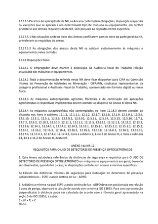12.17.5 Para fins de aplicação desta NR, os Anexos contemplam obrigações, disposições especiais
ou exceções que se aplicam a um determinado tipo de máquina ou equipamento, em caráter
prioritário aos demais requisitos desta NR, sem prejuízo ao disposto em NR especifica.
12.17.5.1 Nas situações onde os itens dos Anexos conflitarem com os itens da parte geral da NR,
prevalecem os requisitos do anexo.
12.17.5.2 As obrigações dos anexos desta NR se aplicam exclusivamente às máquinas e
equipamentos neles contidas.
12.18 Disposições finais.
12.18.1 O empregador deve manter à disposição da Auditoria-Fiscal do Trabalho relação
atualizada das máquinas e equipamentos.
12.18.2 Toda a documentação referida nesta NR deve ficar disponível para CIPA ou Comissão
Interna de Prevenção de Acidentes na Mineração - CIPAMIN, sindicatos representantes da
categoria profissional e Auditoria Fiscal do Trabalho, apresentado em formato digital ou meio
físico.
12.18.3 As máquinas autopropelidas agrícolas, florestais e de construção em aplicações
agroflorestais e respectivos implementos devem atender ao disposto no Anexo XI desta NR.
12.18.4 As máquinas autopropelidas não contempladas no item 12.18.3 devem atender ao
disposto nos itens e subitens 12.1.1, 12.1.1.1, 12.1.2, 12.1.7, 12.1.8, 12.1.9, 12.1.9.1, 12.3.9,
12.3.10, 12.5.1, 12.5.1, 12.5.9, 12.5.9.2, 12.5.10, 12.5.11, 12.5.14, 12.5.15, 12.5.16, 12.7.1,
12.7.2, 12.9.2, 12.10.2, 12.10.3, 12.11.1, 12.11.2, 12.11.5, 12.12.1, 12.12.1.3, 12.12.2, 12.12.3,
12.12.6, 12.14.1, 12.14.1.1, 12.14.2, 12.14.3, 12.15.1, 12.15.1.1, 12.15.1.2, 12.15.1.3, 12.15.2,
12.16.1, 12.16.2, 12.16.3, 12.16.4, 12.16.5, 12.16.6, 12.16.8, 12.16.8.1, 12.16.9, 12.16.10,
12.17.4, 12.17.4.1, 12.17.4.2, 12.17.4.3, itens e subitens 1, 1.4 e 3 do Anexo III, e itens e subitens
14, 14.1 e 14.2 do Anexo XI, desta NR.
ANEXO I da NR-12
REQUISITOS PARA O USO DE DETECTORES DE PRESENÇA OPTOELETRÔNICOS
1. Este Anexo estabelece referências de distâncias de segurança e requisitos para O USO DE
DETECTORES DE PRESENÇA OPTOELETRÔNICO em máquinas e equipamentos em geral, devendo
ser observadas, quando for o caso, as disposições contidas em anexos e normas específicas.
A) Cálculo das distâncias mínimas de segurança para instalação de detectores de presença
optoeletrônicos - ESPE usando cortina de luz - AOPD.
1. A distância mínima na qual ESPE usando cortina de luz - AOPD deve ser posicionada em relação
à zona de perigo, observará o cálculo de acordo com a norma ISO 13855. Para uma aproximação
perpendicular à distância pode ser calculada de acordo com a fórmula geral apresentada na
seção 5 da ISO 13855, a saber:
S = (K x T) + C
Onde:
 