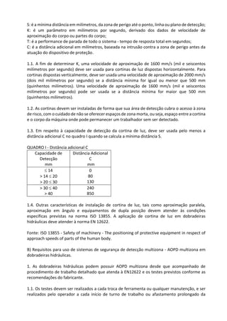 S: é a mínima distância em milímetros, da zona de perigo até o ponto, linha ou plano de detecção;
K: é um parâmetro em milímetros por segundo, derivado dos dados de velocidade de
aproximação do corpo ou partes do corpo;
T: é a performance de parada de todo o sistema - tempo de resposta total em segundos;
C: é a distância adicional em milímetros, baseada na intrusão contra a zona de perigo antes da
atuação do dispositivo de proteção.
1.1. A fim de determinar K, uma velocidade de aproximação de 1600 mm/s (mil e seiscentos
milímetros por segundo) deve ser usada para cortinas de luz dispostas horizontalmente. Para
cortinas dispostas verticalmente, deve ser usada uma velocidade de aproximação de 2000 mm/s
(dois mil milímetros por segundo) se a distância mínima for igual ou menor que 500 mm
(quinhentos milímetros). Uma velocidade de aproximação de 1600 mm/s (mil e seiscentos
milímetros por segundo) pode ser usada se a distância mínima for maior que 500 mm
(quinhentos milímetros).
1.2. As cortinas devem ser instaladas de forma que sua área de detecção cubra o acesso à zona
de risco, com o cuidado de não se oferecer espaços de zona morta, ou seja, espaço entre a cortina
e o corpo da máquina onde pode permanecer um trabalhador sem ser detectado.
1.3. Em respeito à capacidade de detecção da cortina de luz, deve ser usada pelo menos a
distância adicional C no quadro I quando se calcula a mínima distância S.
QUADRO I - Distância adicional C
Capacidade de
Detecção
mm
Distância Adicional
C
mm
 14
> 14  20
> 20  30
0
80
130
> 30  40
> 40
240
850
1.4. Outras características de instalação de cortina de luz, tais como aproximação paralela,
aproximação em ângulo e equipamentos de dupla posição devem atender às condições
específicas previstas na norma ISO 13855. A aplicação de cortina de luz em dobradeiras
hidráulicas deve atender à norma EN 12622.
Fonte: ISO 13855 - Safety of machinery - The positioning of protective equipment in respect of
approach speeds of parts of the human body.
B) Requisitos para uso de sistemas de segurança de detecção multizona - AOPD multizona em
dobradeiras hidráulicas.
1. As dobradeiras hidráulicas podem possuir AOPD multizona desde que acompanhado de
procedimento de trabalho detalhado que atenda à EN12622 e os testes previstos conforme as
recomendações do fabricante.
1.1. Os testes devem ser realizados a cada troca de ferramenta ou qualquer manutenção, e ser
realizados pelo operador a cada início de turno de trabalho ou afastamento prolongado da
 