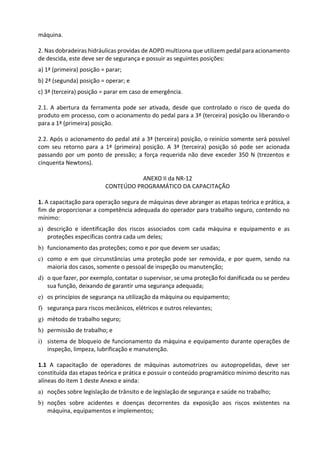 máquina.
2. Nas dobradeiras hidráulicas providas de AOPD multizona que utilizem pedal para acionamento
de descida, este deve ser de segurança e possuir as seguintes posições:
a) 1ª (primeira) posição = parar;
b) 2ª (segunda) posição = operar; e
c) 3ª (terceira) posição = parar em caso de emergência.
2.1. A abertura da ferramenta pode ser ativada, desde que controlado o risco de queda do
produto em processo, com o acionamento do pedal para a 3ª (terceira) posição ou liberando-o
para a 1ª (primeira) posição.
2.2. Após o acionamento do pedal até a 3ª (terceira) posição, o reinício somente será possível
com seu retorno para a 1ª (primeira) posição. A 3ª (terceira) posição só pode ser acionada
passando por um ponto de pressão; a força requerida não deve exceder 350 N (trezentos e
cinquenta Newtons).
ANEXO II da NR-12
CONTEÚDO PROGRAMÁTICO DA CAPACITAÇÃO
1. A capacitação para operação segura de máquinas deve abranger as etapas teórica e prática, a
fim de proporcionar a competência adequada do operador para trabalho seguro, contendo no
mínimo:
a) descrição e identificação dos riscos associados com cada máquina e equipamento e as
proteções específicas contra cada um deles;
b) funcionamento das proteções; como e por que devem ser usadas;
c) como e em que circunstâncias uma proteção pode ser removida, e por quem, sendo na
maioria dos casos, somente o pessoal de inspeção ou manutenção;
d) o que fazer, por exemplo, contatar o supervisor, se uma proteção foi danificada ou se perdeu
sua função, deixando de garantir uma segurança adequada;
e) os princípios de segurança na utilização da máquina ou equipamento;
f) segurança para riscos mecânicos, elétricos e outros relevantes;
g) método de trabalho seguro;
h) permissão de trabalho; e
i) sistema de bloqueio de funcionamento da máquina e equipamento durante operações de
inspeção, limpeza, lubrificação e manutenção.
1.1 A capacitação de operadores de máquinas automotrizes ou autopropelidas, deve ser
constituída das etapas teórica e prática e possuir o conteúdo programático mínimo descrito nas
alíneas do item 1 deste Anexo e ainda:
a) noções sobre legislação de trânsito e de legislação de segurança e saúde no trabalho;
b) noções sobre acidentes e doenças decorrentes da exposição aos riscos existentes na
máquina, equipamentos e implementos;
 