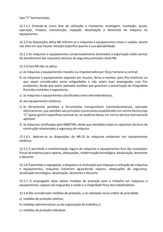 tipo “C” harmonizadas.
12.1.1.1 Entende-se como fase de utilização o transporte, montagem, instalação, ajuste,
operação, limpeza, manutenção, inspeção, desativação e desmonte da máquina ou
equipamento.
12.1.2 As disposições desta NR referem-se a máquinas e equipamentos novos e usados, exceto
nos itens em que houver menção específica quanto à sua aplicabilidade.
12.1.3 As máquinas e equipamentos comprovadamente destinados à exportação estão isentos
do atendimento dos requisitos técnicos de segurança previstos nesta NR.
12.1.4 Esta NR não se aplica:
a) às máquinas e equipamentos movidos ou impulsionados por força humana ou animal;
b) às máquinas e equipamentos expostos em museus, feiras e eventos, para fins históricos ou
que sejam considerados como antiguidades e não sejam mais empregados com fins
produtivos, desde que sejam adotadas medidas que garantam a preservação da integridade
física dos visitantes e expositores;
c) às máquinas e equipamentos classificados como eletrodomésticos;
d) aos equipamentos estáticos;
e) às ferramentas portáteis e ferramentas transportáveis (semiestacionárias), operadas
eletricamente, que atendam aos princípios construtivos estabelecidos em norma técnica tipo
“C” (parte geral e específica) nacional ou, na ausência desta, em norma técnica internacional
aplicável.
f) às máquinas certificadas pelo INMETRO, desde que atendidos todos os requisitos técnicos de
construção relacionados à segurança da máquina.
12.1.4.1. Aplicam-se as disposições da NR-12 às máquinas existentes nos equipamentos
estáticos.
12.1.5 É permitida a movimentação segura de máquinas e equipamentos fora das instalações
físicas da empresa para reparos, adequações, modernização tecnológica, desativação, desmonte
e descarte.
12.1.6 É permitida a segregação, o bloqueio e a sinalização que impeçam a utilização de máquinas
e equipamentos, enquanto estiverem aguardando reparos, adequações de segurança,
atualização tecnológica, desativação, desmonte e descarte.
12.1.7 O empregador deve adotar medidas de proteção para o trabalho em máquinas e
equipamentos, capazes de resguardar a saúde e a integridade física dos trabalhadores.
12.1.8 São consideradas medidas de proteção, a ser adotadas nessa ordem de prioridade:
a) medidas de proteção coletiva;
b) medidas administrativas ou de organização do trabalho; e
c) medidas de proteção individual.
 