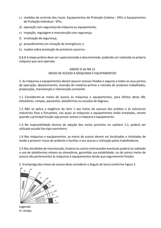 c) medidas de controle dos riscos: Equipamentos de Proteção Coletiva - EPCs e Equipamentos
de Proteção Individual - EPIs;
d) operação com segurança da máquina ou equipamento;
e) inspeção, regulagem e manutenção com segurança;
f) sinalização de segurança;
g) procedimentos em situação de emergência; e
h) noções sobre prestação de primeiros socorros.
1.1.1 A etapa prática deve ser supervisionada e documentada, podendo ser realizada na própria
máquina que será operada.
ANEXO III da NR-12
MEIOS DE ACESSO A MÁQUINAS E EQUIPAMENTOS
1. As máquinas e equipamentos devem possuir acessos fixados e seguros a todos os seus pontos
de operação, abastecimento, inserção de matérias-primas e retirada de produtos trabalhados,
preparação, manutenção e intervenção constante.
1.1 Consideram-se meios de acesso às máquinas e equipamentos, para efeitos desta NR,
elevadores, rampas, passarelas, plataformas ou escadas de degraus.
1.2 Não se aplica a exigência do item 1 aos meios de acessos dos prédios e às estruturas
industriais fixas e flutuantes, nas quais as máquinas e equipamentos estão instalados, exceto
quando a principal função seja prover acesso à máquina e equipamento.
1.3 Na impossibilidade técnica de adoção dos meios previstos no subitem 1.1, poderá ser
utilizada escada fixa tipo marinheiro.
1.4 Nas máquinas e equipamentos, os meios de acesso devem ser localizados e instalados de
modo a prevenir riscos de acidente e facilitar o seu acesso e utilização pelos trabalhadores.
1.5 Nas atividades de manutenção, limpeza ou outras intervenções eventuais poderá ser adotado
o uso de plataformas móveis ou elevatórias, garantida sua estabilidade, ou de outros meios de
acesso não pertencentes às máquinas e equipamentos desde que seguramente fixados.
2. O emprego dos meios de acesso deve considerar o ângulo de lance conforme Figura 1.
Legenda:
A: rampa.
 