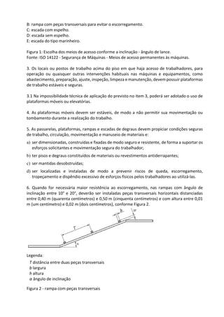 B: rampa com peças transversais para evitar o escorregamento.
C: escada com espelho.
D: escada sem espelho.
E: escada do tipo marinheiro.
Figura 1: Escolha dos meios de acesso conforme a inclinação - ângulo de lance.
Fonte: ISO 14122 - Segurança de Máquinas - Meios de acesso permanentes às máquinas.
3. Os locais ou postos de trabalho acima do piso em que haja acesso de trabalhadores, para
operação ou quaisquer outras intervenções habituais nas máquinas e equipamentos, como
abastecimento, preparação, ajuste, inspeção, limpeza e manutenção, devem possuir plataformas
de trabalho estáveis e seguras.
3.1 Na impossibilidade técnica de aplicação do previsto no item 3, poderá ser adotado o uso de
plataformas móveis ou elevatórias.
4. As plataformas móveis devem ser estáveis, de modo a não permitir sua movimentação ou
tombamento durante a realização do trabalho.
5. As passarelas, plataformas, rampas e escadas de degraus devem propiciar condições seguras
de trabalho, circulação, movimentação e manuseio de materiais e:
a) ser dimensionadas, construídas e fixadas de modo seguro e resistente, de forma a suportar os
esforços solicitantes e movimentação segura do trabalhador;
b) ter pisos e degraus constituídos de materiais ou revestimentos antiderrapantes;
c) ser mantidas desobstruídas;
d) ser localizadas e instaladas de modo a prevenir riscos de queda, escorregamento,
tropeçamento e dispêndio excessivo de esforços físicos pelos trabalhadores ao utilizá-las.
6. Quando for necessária maior resistência ao escorregamento, nas rampas com ângulo de
inclinação entre 10° e 20°, deverão ser instaladas peças transversais horizontais distanciadas
entre 0,40 m (quarenta centímetros) e 0,50 m (cinquenta centímetros) e com altura entre 0,01
m (um centímetro) e 0,02 m (dois centímetros), conforme Figura 2.
Legenda:
Figura 2 - rampa com peças transversais
T distância entre duas peças transversais
b largura
h altura
α ângulo de inclinação
 