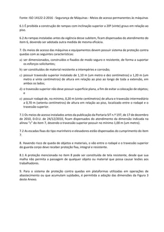 Fonte: ISO 14122-2:2016 - Segurança de Máquinas - Meios de acesso permanentes às máquinas
6.1 É proibida a construção de rampas com inclinação superior a 20º (vinte) graus em relação ao
piso.
6.2 As rampas instaladas antes da vigência desse subitem, ficam dispensadas do atendimento do
item 6, devendo ser adotada outra medida de mesma eficácia.
7. Os meios de acesso das máquinas e equipamentos devem possuir sistema de proteção contra
quedas com as seguintes características:
a) ser dimensionados, construídos e fixados de modo seguro e resistente, de forma a suportar
os esforços solicitantes;
b) ser constituídos de material resistente a intempéries e corrosão;
c) possuir travessão superior instalado de 1,10 m (um metro e dez centímetros) a 1,20 m (um
metro e vinte centímetros) de altura em relação ao piso ao longo de toda a extensão, em
ambos os lados;
d) o travessão superior não deve possuir superfície plana, a fim de evitar a colocação de objetos;
e
e) possuir rodapé de, no mínimo, 0,20 m (vinte centímetros) de altura e travessão intermediário
a 0,70 m (setenta centímetros) de altura em relação ao piso, localizado entre o rodapé e o
travessão superior.
7.1 Os meios de acesso instalados antes da publicação da Portaria SIT n.º 197, de 17 de dezembro
de 2010, D.O.U. de 24/12/2010, ficam dispensados do atendimento da dimensão indicada na
alínea “c” do item 7, devendo o travessão superior possuir no mínimo 1,00 m (um metro).
7.2 As escadas fixas do tipo marinheiro e elevadores estão dispensadas do cumprimento do item
7.
8. Havendo risco de queda de objetos e materiais, o vão entre o rodapé e o travessão superior
do guarda corpo deve receber proteção fixa, integral e resistente.
8.1 A proteção mencionada no item 8 pode ser constituída de tela resistente, desde que sua
malha não permita a passagem de qualquer objeto ou material que possa causar lesões aos
trabalhadores.
9. Para o sistema de proteção contra quedas em plataformas utilizadas em operações de
abastecimento ou que acumulam sujidades, é permitida a adoção das dimensões da Figura 3
deste Anexo.
 
