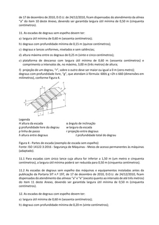 de 17 de dezembro de 2010, D.O.U. de 24/12/2010, ficam dispensadas do atendimento da alínea
“a” do item 10 deste Anexo, devendo ser garantida largura útil mínima de 0,50 m (cinquenta
centímetros).
11. As escadas de degraus sem espelho devem ter:
a) largura útil mínima de 0,60 m (sessenta centímetros);
b) degraus com profundidade mínima de 0,15 m (quinze centímetros);
c) degraus e lances uniformes, nivelados e sem saliências;
d) altura máxima entre os degraus de 0,25 m (vinte e cinco centímetros);
e) plataforma de descanso com largura útil mínima de 0,60 m (sessenta centímetros) e
comprimento a intervalos de, no máximo, 3,00 m (três metros) de altura;
f) projeção de um degrau, “r”, sobre o outro deve ser maior ou igual a 0 m (zero metro);
degraus com profundidade livre, “g”, que atendam à fórmula: 600≤ g +2h ≤ 660 (dimensões em
milímetros), conforme Figura 4.
Legenda
H altura da escada α ângulo de inclinação
g profundidade livre do degrau w largura da escada
p linha de passo r projeção entre degraus
h altura entre degraus t profundidade total do degrau
Figura 4 - Partes de escada (exemplo de escada sem espelho)
Fonte: ISO 14122-3:2016 - Segurança de Máquinas - Meios de acesso permanentes às máquinas
(adaptado).
11.1 Para escadas com único lance cuja altura for inferior a 1,50 m (um metro e cinquenta
centímetros), a largura útil mínima poderá ser reduzida para 0,50 m (cinquenta centímetros).
11.2 As escadas de degraus sem espelho das máquinas e equipamentos instaladas antes da
publicação da Portaria SIT n.º 197, de 17 de dezembro de 2010, D.O.U. de 24/12/2010, ficam
dispensadas do atendimento das alíneas “a” e “e” (exceto quanto ao intervalo de até três metros)
do item 11 deste Anexo, devendo ser garantida largura útil mínima de 0,50 m (cinquenta
centímetros).
12. As escadas de degraus com espelho devem ter:
a) largura útil mínima de 0,60 m (sessenta centímetros);
b) degraus com profundidade mínima de 0,20 m (vinte centímetros);
 