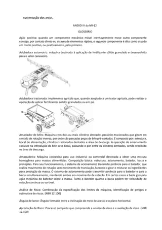 sustentação dos arcos.
ANEXO IV da NR-12
GLOSSÁRIO
Ação positiva: quando um componente mecânico móvel inevitavelmente move outro componente
consigo, por contato direto ou através de elementos rígidos, o segundo componente é dito como atuado
em modo positivo, ou positivamente, pelo primeiro.
Adubadora automotriz: máquina destinada à aplicação de fertilizante sólido granulado e desenvolvida
para o setor canavieiro.
Adubadora tracionada: implemento agrícola que, quando acoplado a um trator agrícola, pode realizar a
operação de aplicar fertilizantes sólidos granulados ou em pó.
Amaciador de bifes: Máquina com dois ou mais cilindros dentados paralelos tracionados que giram em
sentido de rotação inversa, por onde são passadas peças de bife pré-cortadas. É composto por: estrutura,
bocal de alimentação, cilindros tracionados dentados e área de descarga. A operação de amaciamento
consiste na introdução do bife pelo bocal, passando-o por entre os cilindros dentados, sendo recolhido
na área de descarga.
Amassadeira: Máquina concebida para uso industrial ou comercial destinada a obter uma mistura
homogênea para massas alimentícias. Composição básica: estrutura, acionamento, batedor, bacia e
proteções. Para seu funcionamento, o sistema de acionamento transmite potência para o batedor, que
realiza movimento de rotação sem movimento de translação, fazendo-o girar e misturar os ingredientes
para produção da massa. O sistema de acionamento pode transmitir potência para o batedor e para a
bacia simultaneamente, mantendo ambos em movimento de rotação. Em certos casos a bacia gira pela
ação mecânica do batedor sobre a massa. Tanto o batedor quanto a bacia podem ter velocidade de
rotação contínua ou variável.
Análise de Risco: Combinação da especificação dos limites da máquina, identificação de perigos e
estimativa de riscos. (NBR 12.100)
Ângulo de lance: Ângulo formado entre a inclinação do meio de acesso e o plano horizontal.
Apreciação de Risco: Processo completo que compreende a análise de risco e a avaliação de risco. (NBR
12.100)
 
