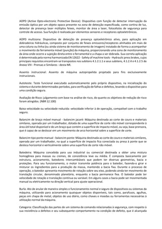 AOPD (Active Opto-electronic Protective Device): Dispositivo com função de detectar interrupção da
emissão óptica por um objeto opaco presente na zona de detecção especificada, como cortina de luz,
detector de presença laser múltiplos feixes, monitor de área a laser, fotocélulas de segurança para
controle de acesso. Sua função é realizada por elementos sensores e receptores optoeletrônicos.
AOPD multizona: Dispositivo de detecção de presença optoeletrônico ativo, para aplicação em
dobradeiras hidráulicas, composto por conjunto de feixes emissores/receptores alinhados em mais de
uma coluna ou linha (ou ainda sistema de monitoramento de imagem) instalado de forma a acompanhar
o movimento da ferramenta móvel (punção) da máquina, proporcionando uma zona de monitoramento
da área onde ocorre a sujeição direta entre o ferramental e a chapa a ser dobrada. Sua correta aplicação
é determinada pela norma harmonizada EN 12622 - Safety of machine tools - Hydraulic press brakes, cujos
principais requisitos encontram-se transpostos nos subitens 4.1.2.1.1 e seus subitens, 4.1.2.4 e 4.1.2.5 do
Anexo VIII - Prensas e Similares - desta NR.
Assento instrucional: Assento de máquina autopropelida projetado para fins exclusivamente
instrucionais.
Autoteste: Teste funcional executado automaticamente pelo próprio dispositivo, na inicialização do
sistema e durante determinados períodos, para verificação de falhas e defeitos, levando o dispositivo para
uma condição segura.
Avaliação de Risco: julgamento com base na análise de risco, do quanto os objetivos de redução de risco
foram atingidos. (NBR 12.100)
Baixa velocidade ou velocidade reduzida: velocidade inferior à de operação, compatível com o trabalho
seguro.
Balancim de braço móvel manual - balancim jacaré: Máquina destinada ao corte de couro e materiais
similares, operada por um trabalhador, dotada de uma superfície de corte não móvel correspondente à
área útil total disponível e de um braço que contém a superfície de impacto móvel, ou seja, base prensora,
que é capaz de se deslocar em um movimento de arco horizontal sobre a superfície de corte.
Balancim tipo ponte manual - balancim ponte: Máquina destinada ao corte de couro e materiais similares,
operada por um trabalhador, na qual a superfície de impacto fica conectada ou presa à ponte que se
desloca horizontal e verticalmente sobre uma superfície de corte não móvel.
Batedeira: Máquina concebida para uso industrial ou comercial destinada a obter uma mistura
homogênea para massas ou cremes, de consistência leve ou média. É composta basicamente por
estrutura, acionamento, batedores intercambiáveis que podem ter diversas geometrias, bacia e
proteções. Para seu funcionamento, o motor transmite potência para o batedor, fazendo-o girar e
misturar os ingredientes para a produção da massa, mantendo a bacia fixa. Durante o processo de
operação, o batedor apresenta movimento de rotação sobre seu eixo, podendo ainda ter movimento de
translação circular, denominado planetário, enquanto a bacia permanece fixa. O batedor pode ter
velocidade de rotação e translação contínua ou variável. Em alguns casos a bacia pode ser movimentada
manual ou eletricamente na direção vertical para ajuste operacional.
Burla: Ato de anular de maneira simples o funcionamento normal e seguro de dispositivos ou sistemas da
máquina, utilizando para acionamento quaisquer objetos disponíveis, tais como, parafusos, agulhas,
peças em chapa de metal, objetos de uso diário, como chaves e moedas ou ferramentas necessárias à
utilização normal da máquina.
Categoria: Classificação das partes de um sistema de comando relacionadas à segurança, com respeito à
sua resistência a defeitos e seu subsequente comportamento na condição de defeito, que é alcançada
 