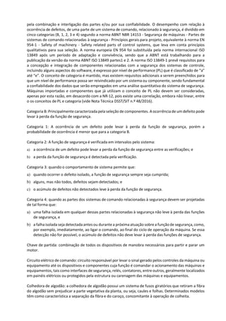 pela combinação e interligação das partes e/ou por sua confiabilidade. O desempenho com relação à
ocorrência de defeitos, de uma parte de um sistema de comando, relacionado à segurança, é dividido em
cinco categorias (B, 1, 2, 3 e 4) segundo a norma ABNT NBR 14153 - Segurança de máquinas - Partes de
sistemas de comando relacionadas à segurança - Princípios gerais para projeto, equivalente à norma EN
954-1 - Safety of machinery - Safety related parts of control systems, que leva em conta princípios
qualitativos para sua seleção. A norma europeia EN 954 foi substituída pela norma internacional ISO
13849 após um período de adaptação e convivência, sendo que a ABNT está trabalhando para a
publicação da versão da norma ABNT ISO 13849 partes1 e 2. A norma ISO 13849-1 prevê requisitos para
a concepção e integração de componentes relacionadas com a segurança dos sistemas de controle,
incluindo alguns aspectos do software, é expresso por nível de performance (PL) que é classificado de “a”
até “e”. O conceito de categoria é mantido, mas existem requisitos adicionais a serem preenchidos para
que um nível de performance possa ser reivindicado por um sistema ou componente, sendo fundamental
a confiabilidade dos dados que serão empregados em uma análise quantitativa do sistema de segurança.
Máquinas importadas e componentes que já utilizam o conceito de PL não devem ser consideradas,
apenas por esta razão, em desacordo com a NR-12, pois existe uma correlação, embora não linear, entre
o os conceitos de PL e categoria (vide Nota Técnica DSST/SIT n.º 48/2016).
Categoria B: Principalmente caracterizada pela seleção de componentes. A ocorrência de um defeito pode
levar à perda da função de segurança.
Categoria 1: A ocorrência de um defeito pode levar à perda da função de segurança, porém a
probabilidade de ocorrência é menor que para a categoria B.
Categoria 2: A função de segurança é verificada em intervalos pelo sistema:
a) a ocorrência de um defeito pode levar a perda da função de segurança entre as verificações; e
b) a perda da função de segurança é detectada pela verificação.
Categoria 3: quando o comportamento de sistema permite que:
a) quando ocorrer o defeito isolado, a função de segurança sempre seja cumprida;
b) alguns, mas não todos, defeitos sejam detectados; e
c) o acúmulo de defeitos não detectados leve à perda da função de segurança.
Categoria 4: quando as partes dos sistemas de comando relacionadas à segurança devem ser projetadas
de tal forma que:
a) uma falha isolada em qualquer dessas partes relacionadas à segurança não leve à perda das funções
de segurança, e
b) a falha isolada seja detectada antes ou durante a próxima atuação sobre a função de segurança, como,
por exemplo, imediatamente, ao ligar o comando, ao final do ciclo de operação da máquina. Se essa
detecção não for possível, o acúmulo de defeitos não deve levar à perda das funções de segurança.
Chave de partida: combinação de todos os dispositivos de manobra necessários para partir e parar um
motor.
Circuito elétrico de comando: circuito responsável por levar o sinal gerado pelos controles da máquina ou
equipamento até os dispositivos e componentes cuja função é comandar o acionamento das máquinas e
equipamentos, tais como interfaces de segurança, relés, contatores, entre outros, geralmente localizados
em painéis elétricos ou protegidos pela estrutura ou carenagem das máquinas e equipamentos.
Colhedora de algodão: a colhedora de algodão possui um sistema de fusos giratórios que retiram a fibra
do algodão sem prejudicar a parte vegetativa da planta, ou seja, caules e folhas. Determinados modelos
têm como característica a separação da fibra e do caroço, concomitante à operação de colheita.
 