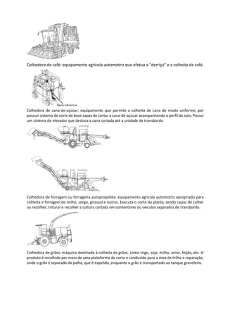 Colhedora de café: equipamento agrícola automotriz que efetua a “derriça” e a colheita de café.
Colhedora de cana-de-açúcar: equipamento que permite a colheita de cana de modo uniforme, por
possuir sistema de corte de base capaz de cortar a cana-de-açúcar acompanhando o perfil do solo. Possui
um sistema de elevador que desloca a cana cortada até a unidade de transbordo.
Colhedora de forragem ou forrageira autopropelida: equipamento agrícola automotriz apropriado para
colheita e forragem de milho, sorgo, girassol e outros. Executa o corte da planta, sendo capaz de colher
ou recolher, triturar e recolher a cultura cortada em contentores ou veículos separados de transbordo.
Colhedora de grãos: máquina destinada à colheita de grãos, como trigo, soja, milho, arroz, feijão, etc. O
produto é recolhido por meio de uma plataforma de corte e conduzido para a área de trilha e separação,
onde o grão é separado da palha, que é expelida, enquanto o grão é transportado ao tanque graneleiro.
 