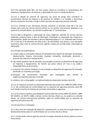 12.1.9 Na aplicação desta NR e de seus anexos, devem-se considerar as características das
máquinas e equipamentos, do processo, a apreciação de riscos e o estado da técnica.
12.1.9.1 A adoção de sistemas de segurança nas zonas de perigo deve considerar as
características técnicas da máquina e do processo de trabalho e as medidas e alternativas
técnicas existentes, de modo a atingir o nível necessário de segurança previsto nesta NR.
12.1.9.1.1 Entende-se por alternativas técnicas existentes as previstas nesta NR e em seus
Anexos, bem como nas normas técnicas oficiais ou nas normas internacionais aplicáveis e, na
ausência ou omissão destas, nas normas Europeias tipo “C” harmonizadas.
12.1.9.2 Não é obrigatória a observação de novas exigências advindas de normas técnicas
publicadas posteriormente à data de fabricação, importação ou adequação das máquinas e
equipamentos, desde que atendam a Norma Regulamentadora n.º 12, publicada pela Portaria
SIT n.º 197, de 17 de dezembro de 2010, D.O.U. de 24/12/2010, seus anexos e suas alterações
posteriores, bem como às normas técnicas vigentes à época de sua fabricação, importação ou
adequação.
12.1.10 Cabe aos trabalhadores:
a) cumprir todas as orientações relativas aos procedimentos seguros de operação, alimentação,
abastecimento, limpeza, manutenção, inspeção, transporte, desativação, desmonte e
descarte das máquinas e equipamentos;
b) não realizar qualquer tipo de alteração nas proteções mecânicas ou dispositivos de segurança
de máquinas e equipamentos, de maneira que possa colocar em risco a sua saúde e
integridade física ou de terceiros;
c) comunicar seu superior imediato se uma proteção ou dispositivo de segurança foi removido,
danificado ou se perdeu sua função;
d) participar dos treinamentos fornecidos pelo empregador para atender às
exigências/requisitos descritos nesta NR;
e) colaborar com o empregador na implementação das disposições contidas nesta NR.
12.1.11 As máquinas nacionais ou importadas fabricadas de acordo com a NBR ISO 13849, Partes
1 e 2, são consideradas em conformidade com os requisitos de segurança previstos nesta NR,
com relação às partes de sistemas de comando relacionadas à segurança.
12.1.12 Os sistemas robóticos que obedeçam às prescrições das normas ABNT ISO 10218-1, ABNT
ISO 10218-2, da ISO/TS 15066 e demais normas técnicas oficiais ou, na ausência ou omissão
destas, nas normas internacionais aplicáveis, estão em conformidade com os requisitos de
segurança previstos nessa NR.
12.2 Arranjo físico e instalações.
12.2.1 Nos locais de instalação de máquinas e equipamentos, as áreas de circulação devem ser
devidamente demarcadas em conformidade com as normas técnicas oficiais.
12.2.1.1 É permitida a demarcação das áreas de circulação utilizando-se marcos, balizas ou outros
meios físicos.
 