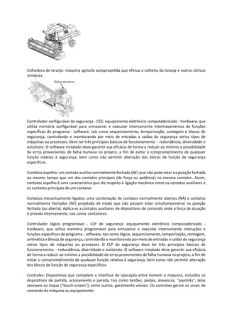 Colhedora de laranja: máquina agrícola autopropelida que efetua a colheita da laranja e outros cítricos
similares.
Controlador configurável de segurança - CCS: equipamento eletrônico computadorizado - hardware, que
utiliza memória configurável para armazenar e executar internamente intertravamentos de funções
específicas de programa - software, tais como sequenciamento, temporização, contagem e blocos de
segurança, controlando e monitorando por meio de entradas e saídas de segurança vários tipos de
máquinas ou processos. Deve ter três princípios básicos de funcionamento: - redundância, diversidade e
autoteste. O software instalado deve garantir sua eficácia de forma a reduzir ao mínimo a possibilidade
de erros provenientes de falha humana no projeto, a fim de evitar o comprometimento de qualquer
função relativa à segurança, bem como não permitir alteração dos blocos de função de segurança
específicos.
Contatos espelho: um contato auxiliar normalmente fechado (NF) que não pode estar na posição fechada
ao mesmo tempo que um dos contatos principais (de força ou potência) no mesmo contator. Assim,
contatos espelho é uma característica que diz respeito à ligação mecânica entre os contatos auxiliares e
os contatos principais de um contator.
Contatos mecanicamente ligados: uma combinação de contatos normalmente abertos (NA) e contatos
normalmente fechados (NF) projetada de modo que não possam estar simultaneamente na posição
fechada (ou aberta). Aplica-se a contatos auxiliares de dispositivos de comando onde a força de atuação
é provida internamente, tais como: contatores.
Controlador lógico programável - CLP de segurança: equipamento eletrônico computadorizado -
hardware, que utiliza memória programável para armazenar e executar internamente instruções e
funções específicas de programa - software, tais como lógica, sequenciamento, temporização, contagem,
aritmética e blocos de segurança, controlando e monitorando por meio de entradas e saídas de segurança
vários tipos de máquinas ou processos. O CLP de segurança deve ter três princípios básicos de
funcionamento: - redundância, diversidade e autoteste. O software instalado deve garantir sua eficácia
de forma a reduzir ao mínimo a possibilidade de erros provenientes de falha humana no projeto, a fim de
evitar o comprometimento de qualquer função relativa à segurança, bem como não permitir alteração
dos blocos de função de segurança específicos.
Controles: Dispositivos que compõem a interface de operação entre homem e máquina, incluídos os
dispositivos de partida, acionamento e parada, tais como botões, pedais, alavancas, "joysticks", telas
sensíveis ao toque ("touch-screen"), entre outros, geralmente visíveis. Os controles geram os sinais de
comando da máquina ou equipamento.
 