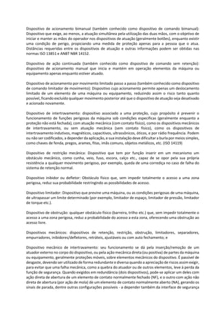 Dispositivo de acionamento bimanual (também conhecido como dispositivo de comando bimanual):
Dispositivo que exige, ao menos, a atuação simultânea pela utilização das duas mãos, com o objetivo de
iniciar e manter as mãos do operador nos dispositivos de atuação (geralmente botões), enquanto existir
uma condição de perigo, propiciando uma medida de proteção apenas para a pessoa que o atua.
Distâncias requeridas entre os dispositivos de atuação e outras informações podem ser obtidas nas
normas ISO 13851 e ANBT NBR 14152.
Dispositivo de ação continuada (também conhecido como dispositivo de comando sem retenção):
dispositivo de acionamento manual que inicia e mantém em operação elementos da máquina ou
equipamento apenas enquanto estiver atuado.
Dispositivo de acionamento por movimento limitado passo a passo (também conhecido como dispositivo
de comando limitador de movimento): Dispositivo cujo acionamento permite apenas um deslocamento
limitado de um elemento de uma máquina ou equipamento, reduzindo assim o risco tanto quanto
possível, ficando excluído qualquer movimento posterior até que o dispositivo de atuação seja desativado
e acionado novamente.
Dispositivo de intertravamento: dispositivo associado a uma proteção, cujo propósito é prevenir o
funcionamento de funções perigosas da máquina sob condições especificas (geralmente enquanto a
proteção não está fechada), com atuação mecânica (com contato físico), como os dispositivos mecânicos
de intertravamento, ou sem atuação mecânica (sem contato físico), como os dispositivos de
intertravamento indutivos, magnéticos, capacitivos, ultrassônicos, óticos, e por rádio frequência. Podem
ou não ser codificados, a depender da aplicação, e sua instalação deve dificultar a burla por meios simples,
como chaves de fenda, pregos, arames, fitas, imãs comuns, objetos metálicos, etc. (ISO 14119)
Dispositivo de restrição mecânica: Dispositivo que tem por função inserir em um mecanismo um
obstáculo mecânico, como cunha, veio, fuso, escora, calço etc., capaz de se opor pela sua própria
resistência a qualquer movimento perigoso, por exemplo, queda de uma corrediça no caso de falha do
sistema de retenção normal.
Dispositivo inibidor ou defletor: Obstáculo físico que, sem impedir totalmente o acesso a uma zona
perigosa, reduz sua probabilidade restringindo as possibilidades de acesso.
Dispositivo limitador: Dispositivo que previne uma máquina, ou as condições perigosas de uma máquina,
de ultrapassar um limite determinado (por exemplo, limitador de espaço, limitador de pressão, limitador
de torque etc.).
Dispositivo de obstrução: qualquer obstáculo físico (barreira, trilho etc.) que, sem impedir totalmente o
acesso a uma zona perigosa, reduz a probabilidade do acesso a esta zona, oferecendo uma obstrução ao
acesso livre.
Dispositivos mecânicos: dispositivos de retenção, restrição, obstrução, limitadores, separadores,
empurradores, inibidores/defletores, retráteis, ajustáveis ou com auto fechamento; e
Dispositivo mecânico de intertravamento: seu funcionamento se dá pela inserção/remoção de um
atuador externo no corpo do dispositivo, ou pela ação mecânica direta (ou positiva) de partes da máquina
ou equipamento, geralmente proteções móveis, sobre elementos mecânicos do dispositivo. É passível de
desgaste, devendo ser utilizado de forma redundante e diversa quando a apreciação de riscos assim exigir,
para evitar que uma falha mecânica, como a quebra do atuador ou de outros elementos, leve à perda da
função de segurança. Quando exigidos em redundância (dois dispositivos), pode-se aplicar um deles com
ação direta de abertura de um elemento de contato normalmente fechado (NF), e o outro com ação não
direta de abertura (por ação de mola) de um elemento de contato normalmente aberto (NA), gerando os
sinais de parada, dentre outras configurações possíveis - a depender também da interface de segurança
 