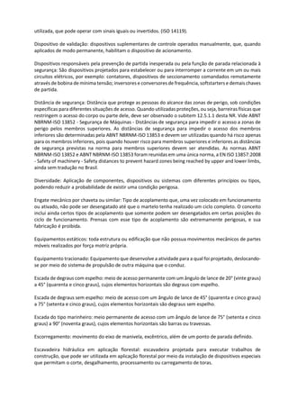 utilizada, que pode operar com sinais iguais ou invertidos. (ISO 14119).
Dispositivo de validação: dispositivos suplementares de controle operados manualmente, que, quando
aplicados de modo permanente, habilitam o dispositivo de acionamento.
Dispositivos responsáveis pela prevenção de partida inesperada ou pela função de parada relacionada à
segurança: São dispositivos projetados para estabelecer ou para interromper a corrente em um ou mais
circuitos elétricos, por exemplo: contatores, dispositivos de seccionamento comandados remotamente
através de bobina de mínima tensão; inversores e conversores de frequência, softstarters e demais chaves
de partida.
Distância de segurança: Distância que protege as pessoas do alcance das zonas de perigo, sob condições
específicas para diferentes situações de acesso. Quando utilizadas proteções, ou seja, barreiras físicas que
restringem o acesso do corpo ou parte dele, deve ser observado o subitem 12.5.1.1 desta NR. Vide ABNT
NBRNM-ISO 13852 - Segurança de Máquinas - Distâncias de segurança para impedir o acesso a zonas de
perigo pelos membros superiores. As distâncias de segurança para impedir o acesso dos membros
inferiores são determinadas pela ABNT NBRNM-ISO 13853 e devem ser utilizadas quando há risco apenas
para os membros inferiores, pois quando houver risco para membros superiores e inferiores as distâncias
de segurança previstas na norma para membros superiores devem ser atendidas. As normas ABNT
NBRNM-ISO 13852 e ABNT NBRNM-ISO 13853 foram reunidas em uma única norma, a EN ISO 13857:2008
- Safety of machinery - Safety distances to prevent hazard zones being reached by upper and lower limbs,
ainda sem tradução no Brasil.
Diversidade: Aplicação de componentes, dispositivos ou sistemas com diferentes princípios ou tipos,
podendo reduzir a probabilidade de existir uma condição perigosa.
Engate mecânico por chaveta ou similar: Tipo de acoplamento que, uma vez colocado em funcionamento
ou ativado, não pode ser desengatado até que o martelo tenha realizado um ciclo completo. O conceito
inclui ainda certos tipos de acoplamento que somente podem ser desengatados em certas posições do
ciclo de funcionamento. Prensas com esse tipo de acoplamento são extremamente perigosas, e sua
fabricação é proibida.
Equipamentos estáticos: toda estrutura ou edificação que não possua movimentos mecânicos de partes
móveis realizados por força motriz própria.
Equipamento tracionado: Equipamento que desenvolve a atividade para a qual foi projetado, deslocando-
se por meio do sistema de propulsão de outra máquina que o conduz.
Escada de degraus com espelho: meio de acesso permanente com um ângulo de lance de 20° (vinte graus)
a 45° (quarenta e cinco graus), cujos elementos horizontais são degraus com espelho.
Escada de degraus sem espelho: meio de acesso com um ângulo de lance de 45° (quarenta e cinco graus)
a 75° (setenta e cinco graus), cujos elementos horizontais são degraus sem espelho.
Escada do tipo marinheiro: meio permanente de acesso com um ângulo de lance de 75° (setenta e cinco
graus) a 90° (noventa graus), cujos elementos horizontais são barras ou travessas.
Escorregamento: movimento do eixo de manivela, excêntrico, além de um ponto de parada definido.
Escavadeira hidráulica em aplicação florestal: escavadeira projetada para executar trabalhos de
construção, que pode ser utilizada em aplicação florestal por meio da instalação de dispositivos especiais
que permitam o corte, desgalhamento, processamento ou carregamento de toras.
 