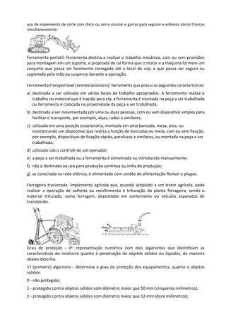 uso de implemento de corte com disco ou serra circular e garras para segurar e enfeixar vários troncos
simultaneamente.
Ferramenta portátil: ferramenta destina a realizar o trabalho mecânico, com ou sem provisões
para montagem em um suporte, e projetada de tal forma que o motor e a máquina formem um
conjunto que possa ser facilmente carregado até o local de uso, e que possa ser seguro ou
suportado pela mão ou suspenso durante a operação.
Ferramenta transportável (semiestacionária): ferramenta que possui as seguintes características:
a) destinada a ser utilizada em vários locais de trabalho apropriados. A ferramenta realiza o
trabalho no material que é trazido para ela, a ferramenta é montada na peça a ser trabalhada
ou ferramenta é colocada na proximidade da peça a ser trabalhada;
b) destinada a ser movimentada por uma ou duas pessoas, com ou sem dispositivo simples para
facilitar o transporte, por exemplo, alças, rodas e similares;
c) utilizada em uma posição estacionária, montada em uma bancada, mesa, piso, ou
incorporando um dispositivo que realiza a função de bancadas ou mesa, com ou sem fixação,
por exemplo, dispositivos de fixação rápida, parafusos e similares, ou montada na peça a ser
trabalhada;
d) utilizada sob o controle de um operador;
e) a peça a ser trabalhada ou a ferramenta é alimentada ou introduzida manualmente;
f) não é destinada ao uso para produção contínua ou linha de produção;
g) se conectada na rede elétrica, é alimentada com cordão de alimentação flexível e plugue.
Forrageira tracionada: implemento agrícola que, quando acoplado a um trator agrícola, pode
realizar a operação de colheita ou recolhimento e trituração da planta forrageira, sendo o
material triturado, como forragem, depositado em contentores ou veículos separados de
transbordo.
Grau de proteção - IP: representação numérica com dois algarismos que identificam as
características do invólucro quanto à penetração de objetos sólidos ou líquidos, da maneira
abaixo descrita.
1º (primeiro) algarismo - determina o grau de proteção dos equipamentos, quanto a objetos
sólidos:
0 - não protegido;
1 - protegido contra objetos sólidos com diâmetro maior que 50 mm (cinquenta milímetros);
2 - protegido contra objetos sólidos com diâmetro maior que 12 mm (doze milímetros);
 