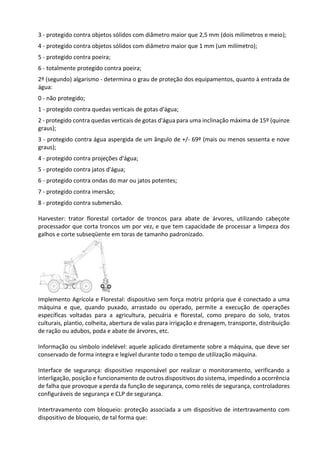 3 - protegido contra objetos sólidos com diâmetro maior que 2,5 mm (dois milímetros e meio);
4 - protegido contra objetos sólidos com diâmetro maior que 1 mm (um milímetro);
5 - protegido contra poeira;
6 - totalmente protegido contra poeira;
2º (segundo) algarismo - determina o grau de proteção dos equipamentos, quanto à entrada de
água:
0 - não protegido;
1 - protegido contra quedas verticais de gotas d'água;
2 - protegido contra quedas verticais de gotas d'água para uma inclinação máxima de 15º (quinze
graus);
3 - protegido contra água aspergida de um ângulo de +/- 69º (mais ou menos sessenta e nove
graus);
4 - protegido contra projeções d'água;
5 - protegido contra jatos d'água;
6 - protegido contra ondas do mar ou jatos potentes;
7 - protegido contra imersão;
8 - protegido contra submersão.
Harvester: trator florestal cortador de troncos para abate de árvores, utilizando cabeçote
processador que corta troncos um por vez, e que tem capacidade de processar a limpeza dos
galhos e corte subseqüente em toras de tamanho padronizado.
Implemento Agrícola e Florestal: dispositivo sem força motriz própria que é conectado a uma
máquina e que, quando puxado, arrastado ou operado, permite a execução de operações
específicas voltadas para a agricultura, pecuária e florestal, como preparo do solo, tratos
culturais, plantio, colheita, abertura de valas para irrigação e drenagem, transporte, distribuição
de ração ou adubos, poda e abate de árvores, etc.
Informação ou símbolo indelével: aquele aplicado diretamente sobre a máquina, que deve ser
conservado de forma integra e legível durante todo o tempo de utilização máquina.
Interface de segurança: dispositivo responsável por realizar o monitoramento, verificando a
interligação, posição e funcionamento de outros dispositivos do sistema, impedindo a ocorrência
de falha que provoque a perda da função de segurança, como relés de segurança, controladores
configuráveis de segurança e CLP de segurança.
Intertravamento com bloqueio: proteção associada a um dispositivo de intertravamento com
dispositivo de bloqueio, de tal forma que:
 