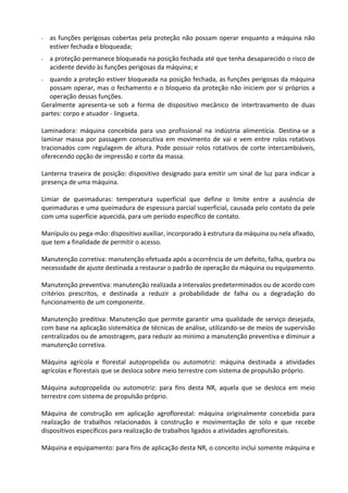 - as funções perigosas cobertas pela proteção não possam operar enquanto a máquina não
estiver fechada e bloqueada;
- a proteção permanece bloqueada na posição fechada até que tenha desaparecido o risco de
acidente devido às funções perigosas da máquina; e
- quando a proteção estiver bloqueada na posição fechada, as funções perigosas da máquina
possam operar, mas o fechamento e o bloqueio da proteção não iniciem por si próprios a
operação dessas funções.
Geralmente apresenta-se sob a forma de dispositivo mecânico de intertravamento de duas
partes: corpo e atuador - lingueta.
Laminadora: máquina concebida para uso profissional na indústria alimentícia. Destina-se a
laminar massa por passagem consecutiva em movimento de vai e vem entre rolos rotativos
tracionados com regulagem de altura. Pode possuir rolos rotativos de corte intercambiáveis,
oferecendo opção de impressão e corte da massa.
Lanterna traseira de posição: dispositivo designado para emitir um sinal de luz para indicar a
presença de uma máquina.
Limiar de queimaduras: temperatura superficial que define o limite entre a ausência de
queimaduras e uma queimadura de espessura parcial superficial, causada pelo contato da pele
com uma superfície aquecida, para um período específico de contato.
Manípulo ou pega-mão: dispositivo auxiliar, incorporado à estrutura da máquina ou nela afixado,
que tem a finalidade de permitir o acesso.
Manutenção corretiva: manutenção efetuada após a ocorrência de um defeito, falha, quebra ou
necessidade de ajuste destinada a restaurar o padrão de operação da máquina ou equipamento.
Manutenção preventiva: manutenção realizada a intervalos predeterminados ou de acordo com
critérios prescritos, e destinada a reduzir a probabilidade de falha ou a degradação do
funcionamento de um componente.
Manutenção preditiva: Manutenção que permite garantir uma qualidade de serviço desejada,
com base na aplicação sistemática de técnicas de análise, utilizando-se de meios de supervisão
centralizados ou de amostragem, para reduzir ao mínimo a manutenção preventiva e diminuir a
manutenção corretiva.
Máquina agrícola e florestal autopropelida ou automotriz: máquina destinada a atividades
agrícolas e florestais que se desloca sobre meio terrestre com sistema de propulsão próprio.
Máquina autopropelida ou automotriz: para fins desta NR, aquela que se desloca em meio
terrestre com sistema de propulsão próprio.
Máquina de construção em aplicação agroflorestal: máquina originalmente concebida para
realização de trabalhos relacionados à construção e movimentação de solo e que recebe
dispositivos específicos para realização de trabalhos ligados a atividades agroflorestais.
Máquina e equipamento: para fins de aplicação desta NR, o conceito inclui somente máquina e
 
