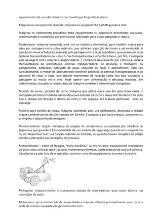 equipamento de uso não doméstico e movido por força não humana.
Máquina ou equipamento manual: máquina ou equipamento portátil guiado à mão.
Máquina ou implemento projetado: todo equipamento ou dispositivo desenhado, calculado,
dimensionado e construído por profissional habilitado, para o uso adequado e seguro.
Modeladora: máquina concebida para uso na indústria alimentícia, para modelar massa para
pães por passagem entre rolos rotativos, que achatam a porção de massa a ser modelada. A
porção de massa achatada é enrolada pela passagem entre duas superfícies, que podem ser duas
correias transportadoras ou uma correia transportadora e uma placa fixa e, por fim, é alongada
pela passagem entre correias transportadoras. É composta basicamente por estrutura, correia
transportadora de alimentação, correias transportadoras de descarga e moldagem ou
alongamento, proteções, conjunto de guias, conjunto de rolos e acionamento. Para seu
funcionamento, o motor de acionamento transmite potência às correias transportadoras e ao
conjunto de rolos, e cada rolo adquire movimento de rotação sobre seu eixo causando a
passagem da massa entre eles. Pode operar com alimentação e descarga manuais. Em
determinadas situações o mesmo tipo de máquina também é denominado alongadora.
Moedor de carne - picador de carne: máquina que utiliza rosca sem fim para moer carne. É
composta por bocal instalado em bandeja para entrada da carne e rosca sem fim dentro de duto
que a conduz em direção à lâmina de corte e, em seguida, até o bocal perfurado - zona de
descarga.
Moinho para farinha de rosca: máquina concebida para uso profissional, destinada a reduzir
mecanicamente partes de pão torrado em farinha. É composta por base e bocal, acionamento,
proteções e dispositivo de moagem.
Monitoramento: função intrínseca de projeto do componente ou realizada por interface de
segurança que garante a funcionalidade de um sistema de segurança quando um componente
ou um dispositivo tiver sua função reduzida ou limitada, ou quando houver situações de perigo
devido a alterações nas condições do processo.
Motocultivador - trator de Rabiças, “mula mecânica” ou microtrator: equipamento motorizado
de duas rodas utilizado para tracionar implementos diversos, desde preparo de solo até colheita.
Caracteriza-se pelo fato de o operador caminhar atrás do equipamento durante o trabalho.
Motopoda: máquina similar à motosserra, dotada de cabo extensor para maior alcance nas
operações de poda.
Motosserra: serra motorizada de empunhadura manual utilizada principalmente para corte e
poda de árvores equipada obrigatoriamente com:
 