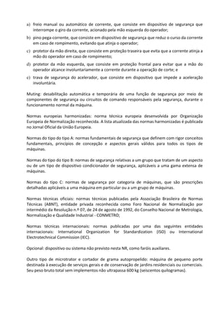 a) freio manual ou automático de corrente, que consiste em dispositivo de segurança que
interrompe o giro da corrente, acionado pela mão esquerda do operador;
b) pino pega-corrente, que consiste em dispositivo de segurança que reduz o curso da corrente
em caso de rompimento, evitando que atinja o operador;
c) protetor da mão direita, que consiste em proteção traseira que evita que a corrente atinja a
mão do operador em caso de rompimento;
d) protetor da mão esquerda, que consiste em proteção frontal para evitar que a mão do
operador alcance involuntariamente a corrente durante a operação de corte; e
e) trava de segurança do acelerador, que consiste em dispositivo que impede a aceleração
involuntária.
Muting: desabilitação automática e temporária de uma função de segurança por meio de
componentes de segurança ou circuitos de comando responsáveis pela segurança, durante o
funcionamento normal da máquina.
Normas europeias harmonizadas: norma técnica europeia desenvolvida por Organização
Europeia de Normalização reconhecida. A lista atualizada das normas harmonizadas é publicada
no Jornal Oficial da União Europeia.
Normas do tipo do tipo A: normas fundamentais de segurança que definem com rigor conceitos
fundamentais, princípios de concepção e aspectos gerais válidos para todos os tipos de
máquinas.
Normas do tipo do tipo B: normas de segurança relativas a um grupo que tratam de um aspecto
ou de um tipo de dispositivo condicionador de segurança, aplicáveis a uma gama extensa de
máquinas.
Normas do tipo C: normas de segurança por categoria de máquinas, que são prescrições
detalhadas aplicáveis a uma máquina em particular ou a um grupo de máquinas.
Normas técnicas oficiais: normas técnicas publicadas pela Associação Brasileira de Normas
Técnicas (ABNT), entidade privada reconhecida como Foro Nacional de Normalização por
intermédio da Resolução n.º 07, de 24 de agosto de 1992, do Conselho Nacional de Metrologia,
Normalização e Qualidade Industrial - CONMETRO;
Normas técnicas internacionais: normas publicadas por uma das seguintes entidades
internacionais: International Organization for Standardization (ISO) ou International
Electrotechnical Commission (IEC).
Opcional: dispositivo ou sistema não previsto nesta NR, como faróis auxiliares.
Outro tipo de microtrator e cortador de grama autopropelido: máquina de pequeno porte
destinada à execução de serviços gerais e de conservação de jardins residenciais ou comerciais.
Seu peso bruto total sem implementos não ultrapassa 600 kg (seiscentos quilogramas).
 