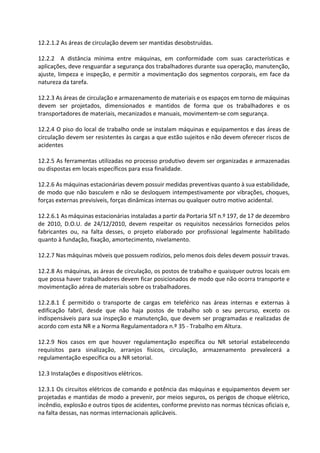 12.2.1.2 As áreas de circulação devem ser mantidas desobstruídas.
12.2.2 A distância mínima entre máquinas, em conformidade com suas características e
aplicações, deve resguardar a segurança dos trabalhadores durante sua operação, manutenção,
ajuste, limpeza e inspeção, e permitir a movimentação dos segmentos corporais, em face da
natureza da tarefa.
12.2.3 As áreas de circulação e armazenamento de materiais e os espaços em torno de máquinas
devem ser projetados, dimensionados e mantidos de forma que os trabalhadores e os
transportadores de materiais, mecanizados e manuais, movimentem-se com segurança.
12.2.4 O piso do local de trabalho onde se instalam máquinas e equipamentos e das áreas de
circulação devem ser resistentes às cargas a que estão sujeitos e não devem oferecer riscos de
acidentes
12.2.5 As ferramentas utilizadas no processo produtivo devem ser organizadas e armazenadas
ou dispostas em locais específicos para essa finalidade.
12.2.6 As máquinas estacionárias devem possuir medidas preventivas quanto à sua estabilidade,
de modo que não basculem e não se desloquem intempestivamente por vibrações, choques,
forças externas previsíveis, forças dinâmicas internas ou qualquer outro motivo acidental.
12.2.6.1 As máquinas estacionárias instaladas a partir da Portaria SIT n.º 197, de 17 de dezembro
de 2010, D.O.U. de 24/12/2010, devem respeitar os requisitos necessários fornecidos pelos
fabricantes ou, na falta desses, o projeto elaborado por profissional legalmente habilitado
quanto à fundação, fixação, amortecimento, nivelamento.
12.2.7 Nas máquinas móveis que possuem rodízios, pelo menos dois deles devem possuir travas.
12.2.8 As máquinas, as áreas de circulação, os postos de trabalho e quaisquer outros locais em
que possa haver trabalhadores devem ficar posicionados de modo que não ocorra transporte e
movimentação aérea de materiais sobre os trabalhadores.
12.2.8.1 É permitido o transporte de cargas em teleférico nas áreas internas e externas à
edificação fabril, desde que não haja postos de trabalho sob o seu percurso, exceto os
indispensáveis para sua inspeção e manutenção, que devem ser programadas e realizadas de
acordo com esta NR e a Norma Regulamentadora n.º 35 - Trabalho em Altura.
12.2.9 Nos casos em que houver regulamentação específica ou NR setorial estabelecendo
requisitos para sinalização, arranjos físicos, circulação, armazenamento prevalecerá a
regulamentação específica ou a NR setorial.
12.3 Instalações e dispositivos elétricos.
12.3.1 Os circuitos elétricos de comando e potência das máquinas e equipamentos devem ser
projetadas e mantidas de modo a prevenir, por meios seguros, os perigos de choque elétrico,
incêndio, explosão e outros tipos de acidentes, conforme previsto nas normas técnicas oficiais e,
na falta dessas, nas normas internacionais aplicáveis.
 