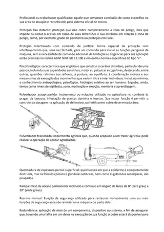 Profissional ou trabalhador qualificado: aquele que comprove conclusão de curso específico na
sua área de atuação e reconhecido pelo sistema oficial de ensino.
Proteção fixa distante: proteção que não cobre completamente a zona de perigo, mas que
impede ou reduz o acesso em razão de suas dimensões e sua distância em relação à zona de
perigo, como, por exemplo, grade de perímetro ou proteção em túnel.
Proteção intertravada com comando de partida: Forma especial de proteção com
intertravamento que, uma vez fechada, gera um comando para iniciar as funções perigosas da
máquina, sem a necessidade de comando adicional. As limitações e exigências para sua aplicação
estão previstas na norma ABNT NBR ISO 12.100 e em outras normas específicas do tipo “c”.
Psicofisiológico: característica que engloba o que constitui o caráter distintivo, particular de uma
pessoa, incluindo suas capacidades sensitivas, motoras, psíquicas e cognitivas, destacando, entre
outras, questões relativas aos reflexos, à postura, ao equilíbrio, à coordenação motora e aos
mecanismos de execução dos movimentos que variam intra e inter indivíduos. Inclui, no mínimo,
o conhecimento antropológico, psicológico, fisiológico relativo ao ser humano. Engloba, ainda,
temas como níveis de vigilância, sono, motivação e emoção, memória e aprendizagem.
Pulverizador autopropelido: instrumento ou máquina utilizado na agricultura no combate às
pragas da lavoura, infestação de plantas daninha e insetos. Sua maior função é permitir o
controle da dosagem na aplicação de defensivos ou fertilizantes sobre determinada área.
Pulverizador tracionado: implemento agrícola que, quando acoplado a um trator agrícola, pode
realizar a operação de aplicar agrotóxicos.
Queimadura de espessura parcial superficial: queimadura em que a epiderme é completamente
destruída, mas os folículos pilosos e glândulas sebáceas, bem como as glândulas sudoríparas, são
poupados.
Rampa: meio de acesso permanente inclinado e contínuo em ângulo de lance de 0° (zero grau) a
20° (vinte graus).
Rearme manual: Função de segurança utilizada para restaurar manualmente uma ou mais
funções de segurança antes de reiniciar uma máquina ou parte dela.
Redundância: aplicação de mais de um componente, dispositivo ou sistema, a fim de assegurar
que, havendo uma falha em um deles na execução de sua função o outro estará disponível para
 