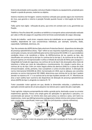 Sistema de proteção contra quedas: estrutura fixada à máquina ou equipamento, projetada para
impedir a queda de pessoas, materiais ou objetos.
Sistema mecânico de frenagem: sistema mecânico utilizado para parada segura do movimento
de risco, que garanta o retorno à posição frenado quando houver a interrupção da fonte de
energia.
Talão: parte mais rígida - reforçada do pneu, que entra em contato com o aro, garantindo sua
fixação.
Teleférico: Para fins desta NR, considera-se teleférico o transporte aéreo automatizado realizado
por cabo e trilho de cargas em caçambas entre terminais automatizados de carga e descarga.
Tensão de trabalho - work strain: resposta interna do trabalhador ao ser exposto à pressão de
trabalho, dependente de suas características individuais, por exemplo, tamanho, idade,
capacidade, habilidade, destrezas, etc.
Tipo: No contexto dos AOPD (Active Opto-electronic Protective Device) - dispositivos de detecção
de presença optoeletrônico ativos, “tipo” refere-se aos requisitos específicos para a concepção,
construção e ensaios, tal como definido pela norma internacional IEC 61496-1 / 2, que estabelece
condições óticas e de resistência a falhas. As AOPDs/cortinas de luz, quanto ao tipo, são
classificadas em cortinas de luz de tipo 4 e cortinas de luz de tipo 2. As cortinas de luz de tipo 2
possuem apenas um microprocessador e utiliza o método de exclusão de falhas para assegurar a
integridade da função de segurança; nas cortinas de luz do tipo 4 são alcançados altos níveis de
tolerância a falhas por meio de redundância e monitoramento. Em relação à parte ótica, as
cortinas de luz do tipo 2 têm um maior ângulo efetivo de abertura (EAA) ou o campo de visão
emissor/receptor, sendo, portanto, mais susceptíveis a curtos-circuitos ópticos. A alteração da
norma internacional IEC61496 de 2013, harmonizada em 2014, que se adequou aos conceitos
previstos na norma internacional ISO 13849, determinou que cortinas de luz do tipo 2 podem
atender no máximo o PL “c” e as cortinas de luz do tipo 4 podem atender o PL “e”. Monitores de
área a laser (safety laser scanners) são dispositivos de detecção de presença optoeletrônicos
ativos (AOPD) do tipo 3, atingindo no máximo PL “d”.
Trator acavalado: trator agrícola em que, devido às dimensões reduzidas, a plataforma de
operação consiste apenas de um piso pequeno nas laterais para o apoio dos pés e operação.
Trator agrícola: máquina autopropelida de médio a grande porte, destinada a puxar ou arrastar
implementos agrícolas. Possui uma ampla gama de aplicações na agricultura e pecuária, e é
caracterizado por possuir no mínimo dois eixos para pneus ou esteiras e peso, sem lastro ou
implementos, maior que 600 kg (seiscentos quilogramas) e bitola mínima entre pneus traseiros,
com o maior pneu especificado, maior que 1280 mm (mil duzentos e oitenta milímetros).
Trator agrícola estreito: trator de pequeno porte destinado à produção de frutas, café e outras
 