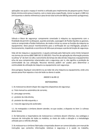 aplicações nas quais o espaço é restrito e utilizado para implementos de pequeno porte. Possui
bitola mínima entre pneus traseiros, com o maior pneu especificado, menor ou igual a 1280 mm
(mil duzentos e oitenta milímetros) e peso bruto total acima de 600 Kg (seiscentos quilogramas).
Válvula e bloco de segurança: componente conectado à máquina ou equipamento com a
finalidade de permitir ou bloquear, quando acionado, a passagem de fluidos líquidos ou gasosos,
como ar comprimido e fluidos hidráulicos, de modo a iniciar ou cessar as funções da máquina ou
equipamento. Deve possuir monitoramento para a verificação de sua interligação, posição e
funcionamento, impedindo a ocorrência de falha que provoque a perda da função de segurança.
Vida útil de máquina e equipamento: é aquela estimada pelo fabricante como limite temporal
nos termos da norma ABNT NBR ISO 12.100:2015. Para fins de aplicação da informação prevista
na alínea “p” do item 12.128, o vencimento do tempo de vida útil das máquinas e equipamentos
e/ou de seus componentes relacionados com a segurança, por si, não significa a proibição da
continuidade da sua utilização. Recursos técnicos podem ser usados para determinar a
continuidade da utilização da máquina ou equipamento com segurança.
Zona perigosa: Qualquer zona dentro ou ao redor de uma máquina ou equipamento, onde uma
pessoa possa ficar exposta a risco de lesão ou danos à saúde.
ANEXO V da NR-12
MOTOSSERRAS
1. As motosserras devem dispor dos seguintes dispositivos de segurança:
a) freio manual ou automático de corrente;
b) pino pega-corrente;
c) protetor da mão direita;
d) protetor da mão esquerda; e
e) trava de segurança do acelerador.
1.1. As motopodas e similares devem atender, no que couber, o disposto no item 1 e alíneas
deste Anexo.
2. Os fabricantes e importadores de motosserras e similares devem informar, nos catálogos e
manuais de instruções de todos os modelos, os níveis de ruído e vibração e a metodologia
utilizada para a referida aferição.
3. As motosserras e similares fabricadas e importadas devem ser comercializadas com manual de
instruções que contenha informações relativas à segurança e à saúde no trabalho,
 