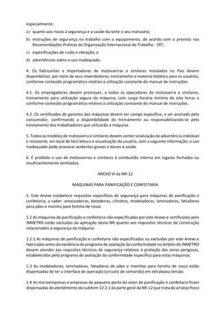 especialmente:
a) quanto aos riscos à segurança e a saúde durante o seu manuseio;
b) instruções de segurança no trabalho com o equipamento, de acordo com o previsto nas
Recomendações Práticas da Organização Internacional do Trabalho - OIT;
c) especificações de ruído e vibração; e
d) advertências sobre o uso inadequado.
4. Os fabricantes e importadores de motosserras e similares instalados no País devem
disponibilizar, por meio de seus revendedores, treinamento e material didático para os usuários,
conforme conteúdo programático relativo à utilização constante do manual de instruções.
4.1. Os empregadores devem promover, a todos os operadores de motosserra e similares,
treinamento para utilização segura da máquina, com carga horária mínima de oito horas e
conforme conteúdo programático relativo à utilização constante do manual de instruções.
4.2. Os certificados de garantia das máquinas devem ter campo específico, a ser assinado pelo
consumidor, confirmando a disponibilidade do treinamento ou responsabilizando-se pelo
treinamento dos trabalhadores que utilizarão a máquina.
5. Todos os modelos de motosserra e similares devem conter sinalização de advertência indelével
e resistente, em local de fácil leitura e visualização do usuário, com a seguinte informação: o uso
inadequado pode provocar acidentes graves e danos à saúde.
6. É proibido o uso de motosserras e similares à combustão interna em lugares fechados ou
insuficientemente ventilados.
ANEXO VI da NR-12
MÁQUINAS PARA PANIFICAÇÃO E CONFEITARIA
1. Este Anexo estabelece requisitos específicos de segurança para máquinas de panificação e
confeitaria, a saber: amassadeiras, batedeiras, cilindros, modeladoras, laminadoras, fatiadoras
para pães e moinho para farinha de rosca.
1.2 As máquinas de panificação e confeitaria não especificadas por este Anexo e certificadas pelo
INMETRO estão excluídas da aplicação desta NR quanto aos requisitos técnicos de construção
relacionados à segurança da máquina.
1.2.1 As máquinas de panificação e confeitaria não especificadas ou excluídas por este Anexo e
fabricadas antes da existência de programa de avaliação da conformidade no âmbito do INMETRO
devem atender aos requisitos técnicos de segurança relativos à proteção das zonas perigosas,
estabelecidos pelo programa de avaliação da conformidade específico para estas máquinas.
1.3 As modeladoras, laminadoras, fatiadoras de pães e moinhos para farinha de rosca estão
dispensadas de ter a interface de operação (circuito de comando) em extrabaixa tensão.
1.4 As microempresas e empresas de pequeno porte do setor de panificação e confeitaria ficam
dispensadas do atendimento do subitem 12.2.1 da parte geral da NR-12 que trata do arranjo físico
 