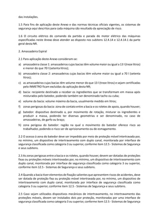 das instalações.
1.5 Para fins de aplicação deste Anexo e das normas técnicas oficiais vigentes, os sistemas de
segurança aqui descritos para cada máquina são resultado da apreciação de risco.
1.6 O circuito elétrico do comando da partida e parada do motor elétrico das máquinas
especificadas neste Anexo deve atender ao disposto nos subitens 12.4.14 e 12.4.14.1 da parte
geral desta NR.
2. Amassadeira Espiral
2.1 Para aplicação deste Anexo consideram-se:
a) amassadeira classe 1: amassadeiras cujas bacias têm volume maior ou igual a 13 l (treze litros)
e menor do que 70 l (setenta litros);
b) amassadeira classe 2: amassadeiras cujas bacias têm volume maior ou igual a 70 l (setenta
litros);
c) as amassadeiras cujas bacias têm volume menor do que 13 l (treze litros) e sejam certificadas
pelo INMETRO ficam excluídas da aplicação desta NR;
d) bacia: recipiente destinado a receber os ingredientes que se transformam em massa após
misturados pelo batedor, podendo também ser denominado tacho ou cuba;
e) volume da bacia: volume máximo da bacia, usualmente medido em litros;
f) zonas perigosas da bacia: zona de contato entre a bacia e os roletes de apoio, quando houver;
g) batedor: dispositivo destinado a, por movimento de rotação, misturar os ingredientes e
produzir a massa, podendo ter diversas geometrias e ser denominado, no caso de
amassadeiras, de garfo ou braço;
h) zona perigosa do batedor: região na qual o movimento do batedor oferece risco ao
trabalhador, podendo o risco ser de aprisionamento ou de esmagamento.
2.2 O acesso à zona do batedor deve ser impedido por meio de proteção móvel intertravada por,
no mínimo, um dispositivo de intertravamento com duplo canal, monitorada por interface de
segurança classificada como categoria 3 ou superior, conforme item 12.5 - Sistemas de Segurança
e seus subitens.
2.3 As zonas perigosas entre a bacia e os roletes, quando houver, devem ser dotadas de proteções
fixas ou proteções móveis intertravadas por, no mínimo, um dispositivo de intertravamento com
duplo canal, monitorada por interface de segurança classificada como categoria 3 ou superior,
conforme item 12.5 - Sistemas de Segurança e seus subitens.
2.4 Quando a bacia tiver elementos de fixação salientes que apresentem riscos de acidentes, deve
ser dotada de proteção fixa ou proteção móvel intertravada por, no mínimo, um dispositivo de
intertravamento com duplo canal, monitorada por interface de segurança classificada como
categoria 3 ou superior, conforme item 12.5 - Sistemas de Segurança e seus subitens.
2.5 Caso sejam utilizados dispositivos mecânicos de intertravamento, no intertravamento das
proteções móveis, devem ser instalados dois por proteção, monitoradas por uma interface de
segurança classificada como categoria 3 ou superior, conforme item 12.5 - Sistemas de Segurança
 