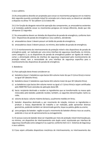 e seus subitens.
2.6 As amassadeiras deverão ser projetadas para cessar os movimentos perigosos em no máximo
dois segundos quando a proteção móvel for acionada com a bacia vazia, ou deverá ser atendido
o disposto na alínea “b” do subitem 12.5.6 desta NR.
2.6.1 Em função do desgaste natural de operação dos componentes, as amassadeiras existentes
e já instaladas poderão cessar os movimentos perigosos em tempo diferente, desde que não
ultrapasse 2,5 segundos.
2.7 As amassadeiras devem ser dotadas de dispositivo de parada de emergência, conforme item
12.6 - Dispositivos de parada de emergência e seus subitens, atendendo:
a) amassadeiras classe 1 devem possuir um botão de parada de emergência;
b) amassadeiras classe 2 devem possuir, no mínimo, dois botões de parada de emergência.
2.7.1 O monitoramento do intertravamento da proteção móvel e dos dispositivos de parada de
emergência pode ser realizado por uma única interface de segurança classificada, no mínimo,
como categoria 3, ou os dispositivos de parada de emergência podem ser ligados de modo a
cortar a alimentação elétrica da interface de segurança responsável pelo monitoramento de
proteção móvel, sem a necessidade de uma interface de segurança específica para o
monitoramento dos dispositivos de parada de emergência.
3. Batedeiras
3.1 Para aplicação deste Anexo consideram-se:
a) batedeira classe 1: batedeiras cujas bacias têm volume maior do que 5 l (cinco litros) e menor
ou igual 18 l (dezoito litros).
b) batedeira classe 2: batedeiras cujas bacias têm volume maior do que 18 l (dezoito litros).
c) as batedeiras cujas bacias têm volume menor ou igual a 5 l (cinco litros) e sejam certificadas
pelo INMETRO ficam excluídas da aplicação desta NR.
d) bacia: recipiente destinado a receber os ingredientes que se transformarão na massa após
misturados pelo batedor, podendo receber, também, as seguintes denominações: tacho ou
cuba;
e) volume da bacia: volume máximo da bacia, usualmente medido em litros;
f) batedor: dispositivo destinado a, por movimento de rotação, misturar os ingredientes e
produzir a massa; dependendo do trabalho a ser realizado, pode apresentar diversas
geometrias, podendo também ser denominado gancho, leque ou paleta, globo ou arame;
g) zona perigosa do batedor: região na qual o movimento do batedor oferece risco ao usuário,
podendo o risco ser de aprisionamento ou esmagamento.
3.2 O acesso à zona do batedor deve ser impedido por meio de proteção móvel intertravada por,
no mínimo, um dispositivo de intertravamento com duplo canal, monitorada por interface de
segurança classificada como categoria 3 ou superior, conforme item 12.5 - Sistemas de Segurança
e seus subitens.
3.3 Caso sejam utilizados dispositivos mecânicos de intertravamento, no intertravamento das
 