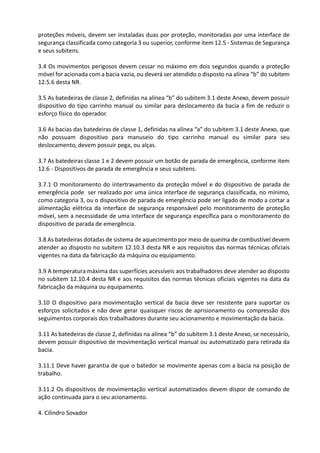 proteções móveis, devem ser instaladas duas por proteção, monitoradas por uma interface de
segurança classificada como categoria 3 ou superior, conforme item 12.5 - Sistemas de Segurança
e seus subitens.
3.4 Os movimentos perigosos devem cessar no máximo em dois segundos quando a proteção
móvel for acionada com a bacia vazia, ou deverá ser atendido o disposto na alínea “b” do subitem
12.5.6 desta NR.
3.5 As batedeiras de classe 2, definidas na alínea “b” do subitem 3.1 deste Anexo, devem possuir
dispositivo do tipo carrinho manual ou similar para deslocamento da bacia a fim de reduzir o
esforço físico do operador.
3.6 As bacias das batedeiras de classe 1, definidas na alínea “a” do subitem 3.1 deste Anexo, que
não possuam dispositivo para manuseio do tipo carrinho manual ou similar para seu
deslocamento, devem possuir pega, ou alças.
3.7 As batedeiras classe 1 e 2 devem possuir um botão de parada de emergência, conforme item
12.6 - Dispositivos de parada de emergência e seus subitens.
3.7.1 O monitoramento do intertravamento da proteção móvel e do dispositivo de parada de
emergência pode ser realizado por uma única interface de segurança classificada, no mínimo,
como categoria 3, ou o dispositivo de parada de emergência pode ser ligado de modo a cortar a
alimentação elétrica da interface de segurança responsável pelo monitoramento de proteção
móvel, sem a necessidade de uma interface de segurança específica para o monitoramento do
dispositivo de parada de emergência.
3.8 As batedeiras dotadas de sistema de aquecimento por meio de queima de combustível devem
atender ao disposto no subitem 12.10.3 desta NR e aos requisitos das normas técnicas oficiais
vigentes na data da fabricação da máquina ou equipamento.
3.9 A temperatura máxima das superfícies acessíveis aos trabalhadores deve atender ao disposto
no subitem 12.10.4 desta NR e aos requisitos das normas técnicas oficiais vigentes na data da
fabricação da máquina ou equipamento.
3.10 O dispositivo para movimentação vertical da bacia deve ser resistente para suportar os
esforços solicitados e não deve gerar quaisquer riscos de aprisionamento ou compressão dos
seguimentos corporais dos trabalhadores durante seu acionamento e movimentação da bacia.
3.11 As batedeiras de classe 2, definidas na alínea “b” do subitem 3.1 deste Anexo, se necessário,
devem possuir dispositivo de movimentação vertical manual ou automatizado para retirada da
bacia.
3.11.1 Deve haver garantia de que o batedor se movimente apenas com a bacia na posição de
trabalho.
3.11.2 Os dispositivos de movimentação vertical automatizados devem dispor de comando de
ação continuada para o seu acionamento.
4. Cilindro Sovador
 