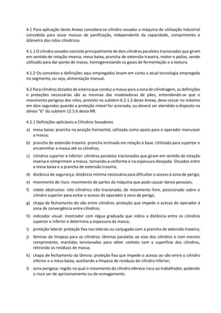 4.1 Para aplicação deste Anexo considera-se cilindro sovador a máquina de utilização industrial
concebida para sovar massas de panificação, independente da capacidade, comprimento e
diâmetro dos rolos cilíndricos.
4.1.1 O cilindro sovador consiste principalmente de dois cilindros paralelos tracionados que giram
em sentido de rotação inversa, mesa baixa, prancha de extensão traseira, motor e polias, sendo
utilizado para dar ponto de massa, homogeneizando os gases de fermentação e a textura.
4.1.2 Os conceitos e definições aqui empregados levam em conta a atual tecnologia empregada
no segmento, ou seja, alimentação manual.
4.2 Para cilindros dotados de esteira que conduz a massa para a zona de cilindragem, as definições
e proteções necessárias são as mesmas das modeladoras de pães, entendendo-se que o
movimento perigoso dos rolos, previsto no subitem 6.2.1.2 deste Anexo, deve cessar no máximo
em dois segundos quando a proteção móvel for acionada, ou deverá ser atendido o disposto na
alínea “b” do subitem 12.5.6 desta NR.
4.2.1 Definições aplicáveis a Cilindros Sovadores
a) mesa baixa: prancha na posição horizontal, utilizada como apoio para o operador manusear
a massa;
b) prancha de extensão traseira: prancha inclinada em relação à base. Utilizada para suportar e
encaminhar a massa até os cilindros;
c) cilindros superior e inferior: cilindros paralelos tracionados que giram em sentido de rotação
inversa e comprimem a massa, tornando-a uniforme e na espessura desejada. Situados entre
a mesa baixa e a prancha de extensão traseira;
d) distância de segurança: distância mínima necessária para dificultar o acesso à zona de perigo;
e) movimento de risco: movimento de partes da máquina que pode causar danos pessoais;
f) rolete obstrutivo: rolo cilíndrico não tracionado, de movimento livre, posicionado sobre o
cilindro superior para evitar o acesso do operador à zona de perigo;
g) chapa de fechamento do vão entre cilindros: proteção que impede o acesso do operador à
zona de convergência entre cilindros;
h) indicador visual: mostrador com régua graduada que indica a distância entre os cilindros
superior e inferior e determina a espessura da massa;
i) proteção lateral: proteção fixa nas laterais ou conjugada com a prancha de extensão traseira;
j) lâminas de limpeza para os cilindros: lâminas paralelas ao eixo dos cilindros e com mesmo
comprimento, mantidas tensionadas para obter contato com a superfície dos cilindros,
retirando os resíduos de massa;
k) chapa de fechamento da lâmina: proteção fixa que impede o acesso ao vão entre o cilindro
inferior e a mesa baixa, auxiliando a limpeza de resíduos do cilindro inferior;
l) zona perigosa: região na qual o movimento do cilindro oferece risco ao trabalhador, podendo
o risco ser de aprisionamento ou de esmagamento.
 