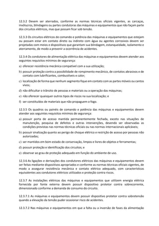 12.3.2 Devem ser aterrados, conforme as normas técnicas oficiais vigentes, as carcaças,
invólucros, blindagens ou partes condutoras das máquinas e equipamentos que não façam parte
dos circuitos elétricos, mas que possam ficar sob tensão.
12.3.3 Os circuitos elétricos de comando e potência das máquinas e equipamentos que estejam
ou possam estar em contato direto ou indireto com água ou agentes corrosivos devem ser
projetadas com meios e dispositivos que garantam sua blindagem, estanqueidade, isolamento e
aterramento, de modo a prevenir a ocorrência de acidentes.
12.3.4 Os condutores de alimentação elétrica das máquinas e equipamentos devem atender aos
seguintes requisitos mínimos de segurança:
a) oferecer resistência mecânica compatível com a sua utilização;
b) possuir proteção contra a possibilidade de rompimento mecânico, de contatos abrasivos e de
contato com lubrificantes, combustíveis e calor;
c) localização de forma que nenhum segmento fique em contato com as partes móveis ou cantos
vivos;
d) não dificultar o trânsito de pessoas e materiais ou a operação das máquinas;
e) não oferecer quaisquer outros tipos de riscos na sua localização; e
f) ser constituídos de materiais que não propaguem o fogo.
12.3.5 Os quadros ou painéis de comando e potência das máquinas e equipamentos devem
atender aos seguintes requisitos mínimos de segurança:
a) possuir porta de acesso mantida permanentemente fechada, exceto nas situações de
manutenção, pesquisa de defeitos e outras intervenções, devendo ser observadas as
condições previstas nas normas técnicas oficiais ou nas normas internacionais aplicáveis;
b) possuir sinalização quanto ao perigo de choque elétrico e restrição de acesso por pessoas não
autorizadas;
c) ser mantidos em bom estado de conservação, limpos e livres de objetos e ferramentas;
d) possuir proteção e identificação dos circuitos; e
e) observar ao grau de proteção adequado em função do ambiente de uso.
12.3.6 As ligações e derivações dos condutores elétricos das máquinas e equipamentos devem
ser feitas mediante dispositivos apropriados e conforme as normas técnicas oficiais vigentes, de
modo a assegurar resistência mecânica e contato elétrico adequado, com características
equivalentes aos condutores elétricos utilizados e proteção contra riscos.
12.3.7 As instalações elétricas das máquinas e equipamentos que utilizem energia elétrica
fornecida por fonte externa devem possuir dispositivo protetor contra sobrecorrente,
dimensionado conforme a demanda de consumo do circuito.
12.3.7.1 As máquinas e equipamentos devem possuir dispositivo protetor contra sobretensão
quando a elevação da tensão puder ocasionar risco de acidentes.
12.3.7.2 Nas máquinas e equipamentos em que a falta ou a inversão de fases da alimentação
 
