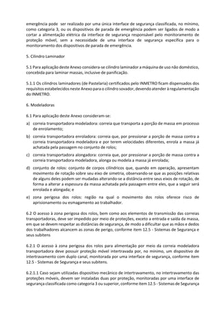 emergência pode ser realizado por uma única interface de segurança classificada, no mínimo,
como categoria 3, ou os dispositivos de parada de emergência podem ser ligados de modo a
cortar a alimentação elétrica da interface de segurança responsável pelo monitoramento de
proteção móvel, sem a necessidade de uma interface de segurança específica para o
monitoramento dos dispositivos de parada de emergência.
5. Cilindro Laminador
5.1 Para aplicação deste Anexo considera-se cilindro laminador a máquina de uso não doméstico,
concebida para laminar massas, inclusive de panificação.
5.1.1 Os cilindros laminadores (de Pastelaria) certificados pelo INMETRO ficam dispensados dos
requisitos estabelecidos neste Anexo para o cilindro sovador, devendo atender à regulamentação
do INMETRO.
6. Modeladoras
6.1 Para aplicação deste Anexo consideram-se:
a) correia transportadora modeladora: correia que transporta a porção de massa em processo
de enrolamento;
b) correia transportadora enroladora: correia que, por pressionar a porção de massa contra a
correia transportadora modeladora e por terem velocidades diferentes, enrola a massa já
achatada pela passagem no conjunto de rolos;
c) correia transportadora alongadora: correia que, por pressionar a porção de massa contra a
correia transportadora modeladora, alonga ou modela a massa já enrolada;
d) conjunto de rolos: conjunto de corpos cilíndricos que, quando em operação, apresentam
movimento de rotação sobre seu eixo de simetria, observando-se que as posições relativas
de alguns deles podem ser mudadas alterando-se a distância entre seus eixos de rotação, de
forma a alterar a espessura da massa achatada pela passagem entre eles, que a seguir será
enrolada e alongada; e
e) zona perigosa dos rolos: região na qual o movimento dos rolos oferece risco de
aprisionamento ou esmagamento ao trabalhador.
6.2 O acesso à zona perigosa dos rolos, bem como aos elementos de transmissão das correias
transportadoras, deve ser impedido por meio de proteções, exceto a entrada e saída da massa,
em que se devem respeitar as distâncias de segurança, de modo a dificultar que as mãos e dedos
dos trabalhadores alcancem as zonas de perigo, conforme item 12.5 - Sistemas de Segurança e
seus subitens
6.2.1 O acesso à zona perigosa dos rolos para alimentação por meio da correia modeladora
transportadora deve possuir proteção móvel intertravada por, no mínimo, um dispositivo de
intertravamento com duplo canal, monitorada por uma interface de segurança, conforme item
12.5 - Sistemas de Segurança e seus subitens.
6.2.1.1 Caso sejam utilizadas dispositivo mecânico de intertravamento, no intertravamento das
proteções móveis, devem ser instaladas duas por proteção, monitoradas por uma interface de
segurança classificada como categoria 3 ou superior, conforme item 12.5 - Sistemas de Segurança
 